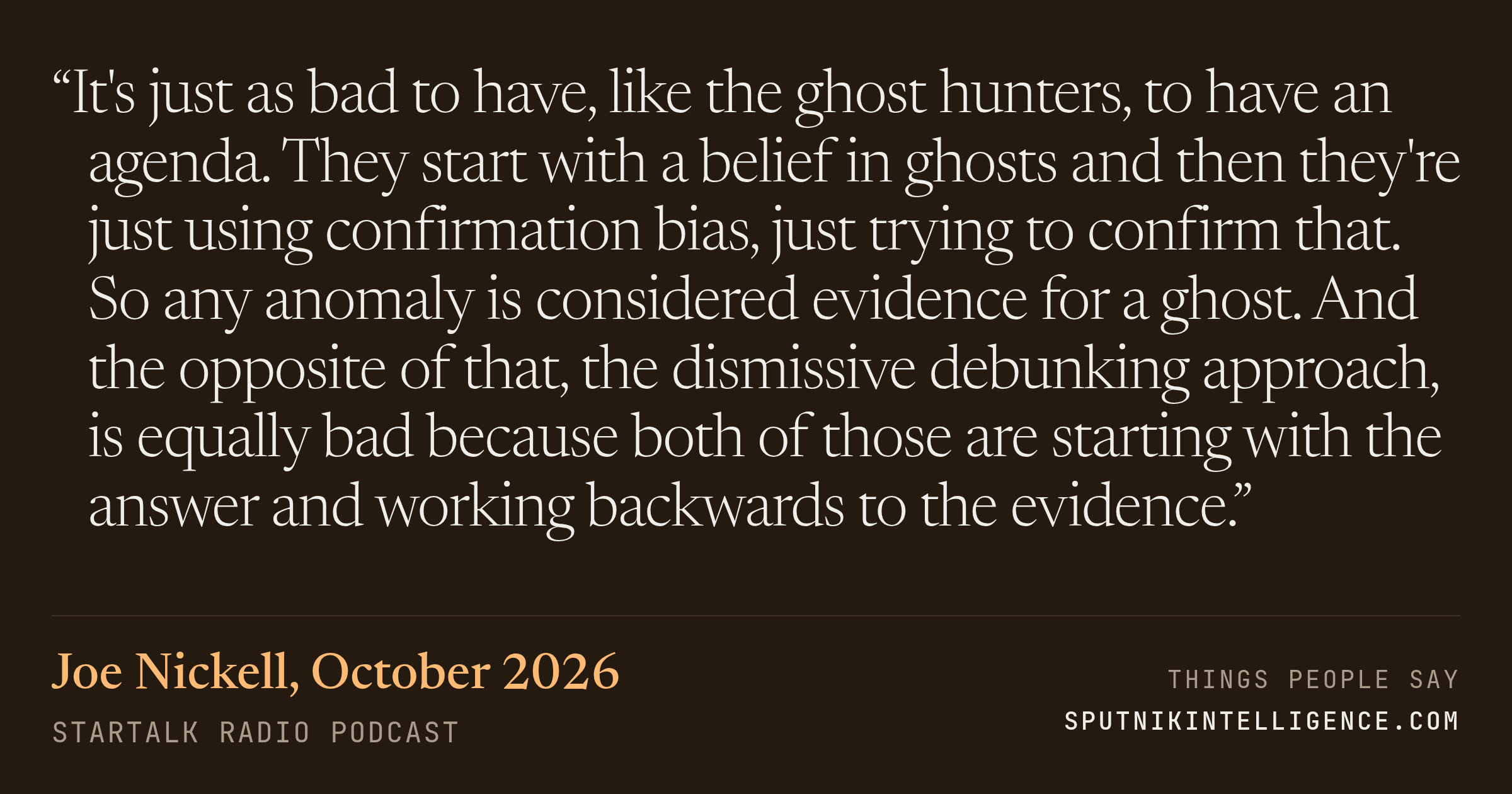 &ldquo;It's just as bad to have, like the ghost hunters, to have an agenda. They start with a belief in ghosts and then they're just using confirmation bias, just trying to confirm that. So any anomaly is considered evidence for a ghost. And the opposite of that, the dismissive debunking approach, is equally bad because both of those are starting with the answer and working backwards to the evidence.&rdquo; — Joe Nickell, StarTalk Radio