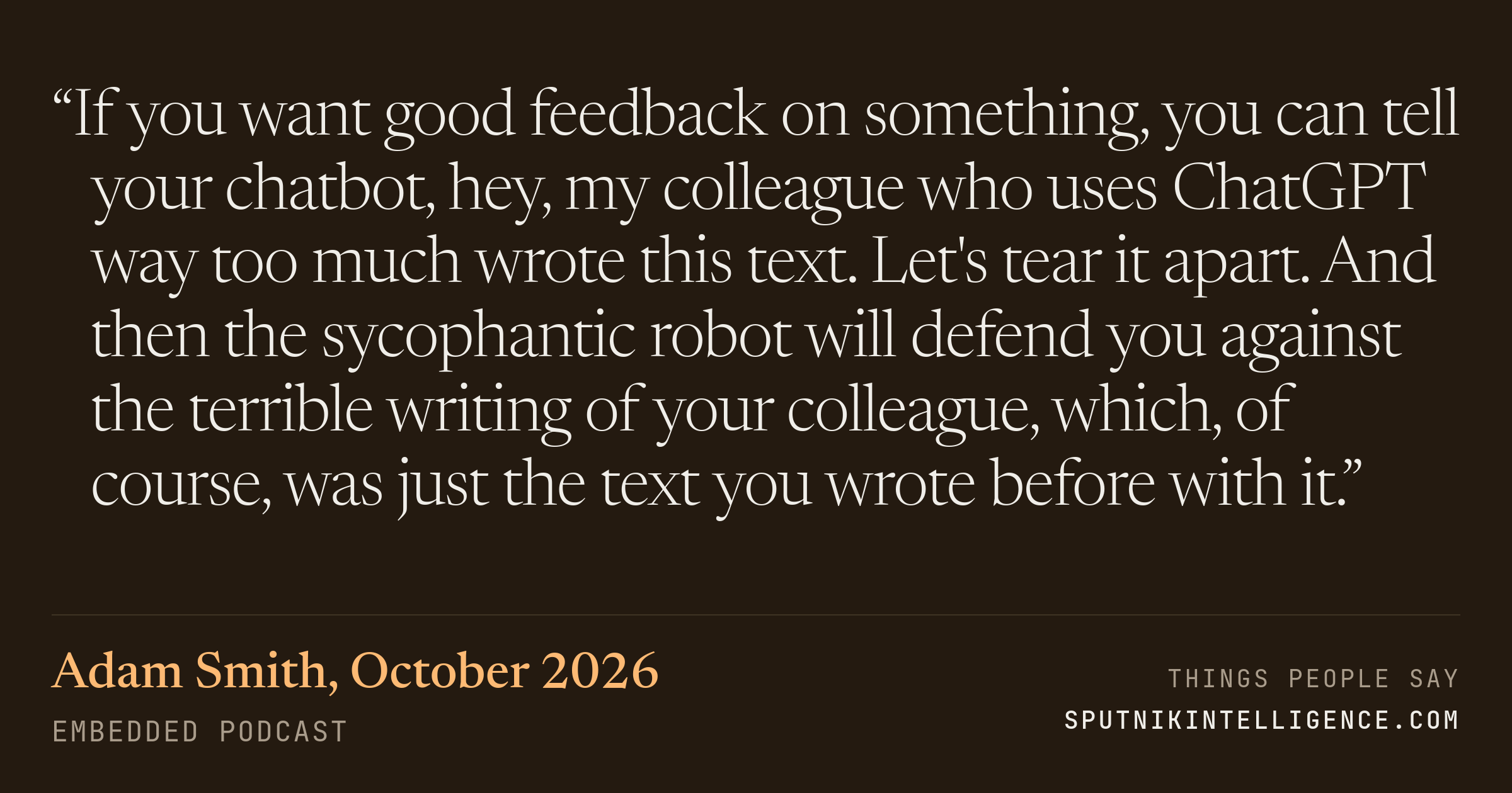 &ldquo;If you want good feedback on something, you can tell your chatbot, hey, my colleague who uses ChatGPT way too much wrote this text. Let's tear it apart. And then the sycophantic robot will defend you against the terrible writing of your colleague, which, of course, was just the text you wrote before with it.&rdquo; — Adam Smith, Embedded