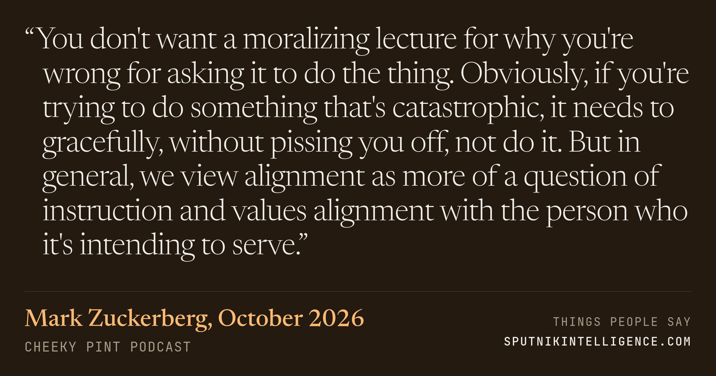 &ldquo;You don't want a moralizing lecture for why you're wrong for asking it to do the thing. Obviously, if you're trying to do something that's catastrophic, it needs to gracefully, without pissing you off, not do it. But in general, we view alignment as more of a question of instruction and values alignment with the person who it's intending to serve.&rdquo; — Mark Zuckerberg, Cheeky Pint
