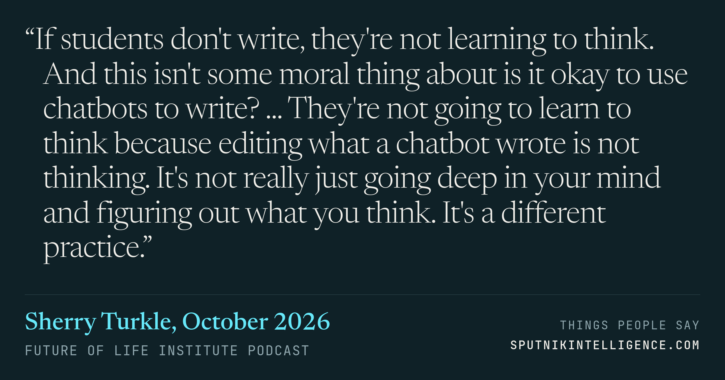 &ldquo;If students don't write, they're not learning to think. And this isn't some moral thing about is it okay to use chatbots to write? ... They're not going to learn to think because editing what a chatbot wrote is not thinking. It's not really just going deep in your mind and figuring out what you think. It's a different practice.&rdquo; — Sherry Turkle, Future of Life Institute Podcast