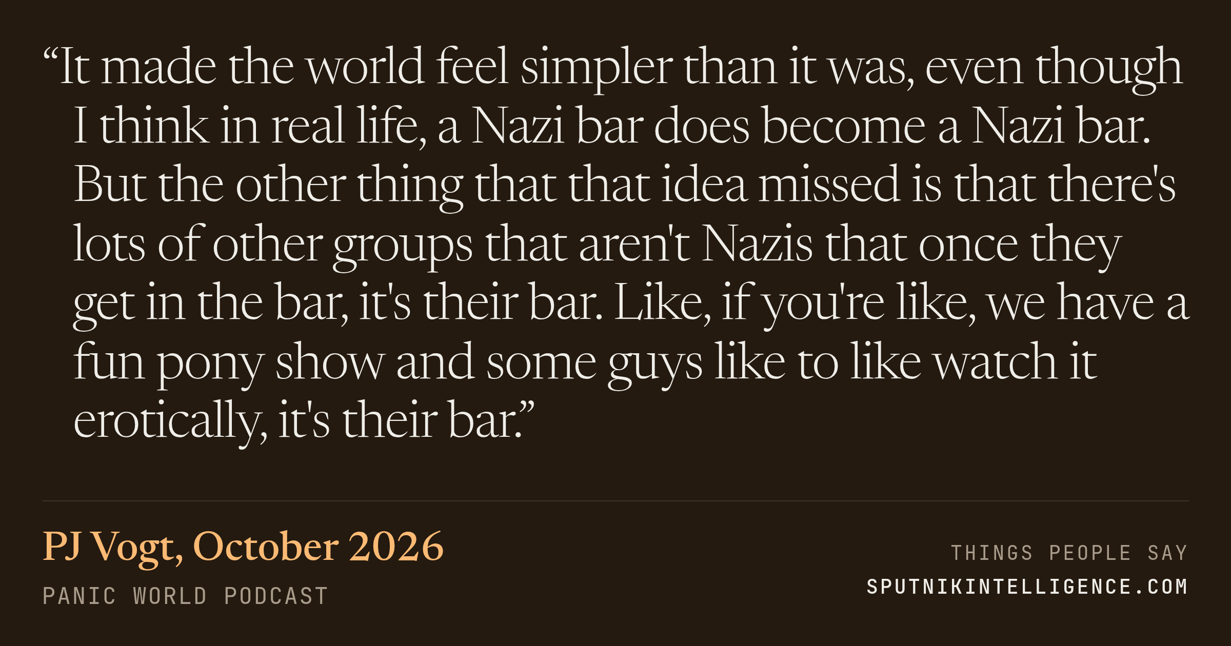 &ldquo;It made the world feel simpler than it was, even though I think in real life, a Nazi bar does become a Nazi bar. But the other thing that that idea missed is that there's lots of other groups that aren't Nazis that once they get in the bar, it's their bar. Like, if you're like, we have a fun pony show and some guys like to like watch it erotically, it's their bar.&rdquo; — PJ Vogt, Panic World