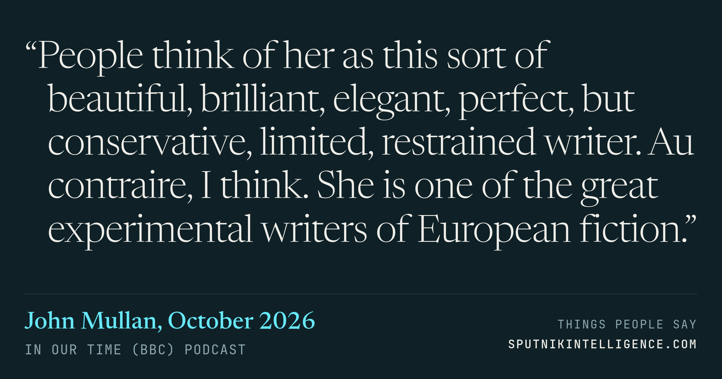 &ldquo;People think of her as this sort of beautiful, brilliant, elegant, perfect, but conservative, limited, restrained writer. Au contraire, I think. She is one of the great experimental writers of European fiction.&rdquo; — John Mullan, In Our Time (BBC)