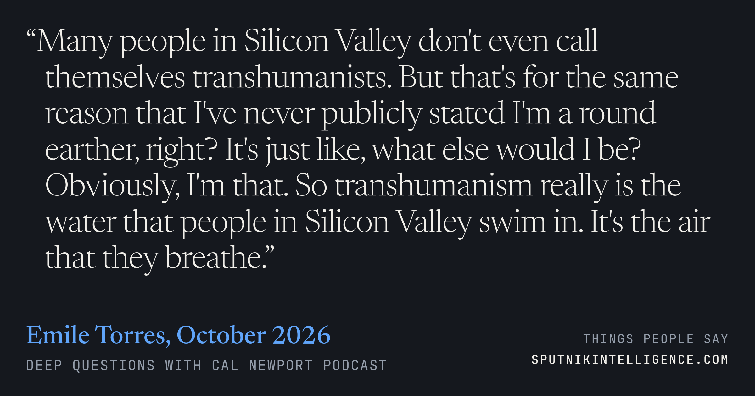 &ldquo;Many people in Silicon Valley don't even call themselves transhumanists. But that's for the same reason that I've never publicly stated I'm a round earther, right? It's just like, what else would I be? Obviously, I'm that. So transhumanism really is the water that people in Silicon Valley swim in. It's the air that they breathe.&rdquo; — Emile Torres, Deep Questions with Cal Newport