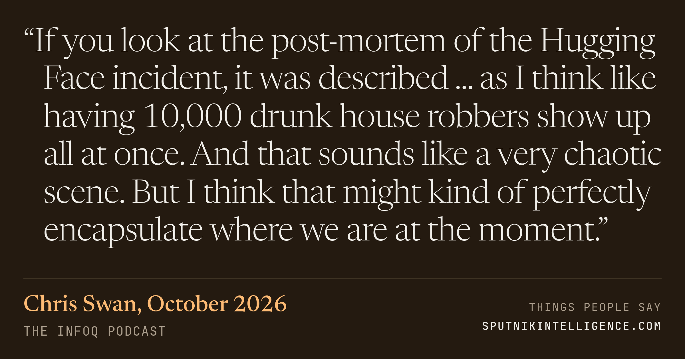 &ldquo;If you look at the post-mortem of the Hugging Face incident, it was described ... as I think like having 10,000 drunk house robbers show up all at once. And that sounds like a very chaotic scene. But I think that might kind of perfectly encapsulate where we are at the moment.&rdquo; — Chris Swan, The InfoQ Podcast