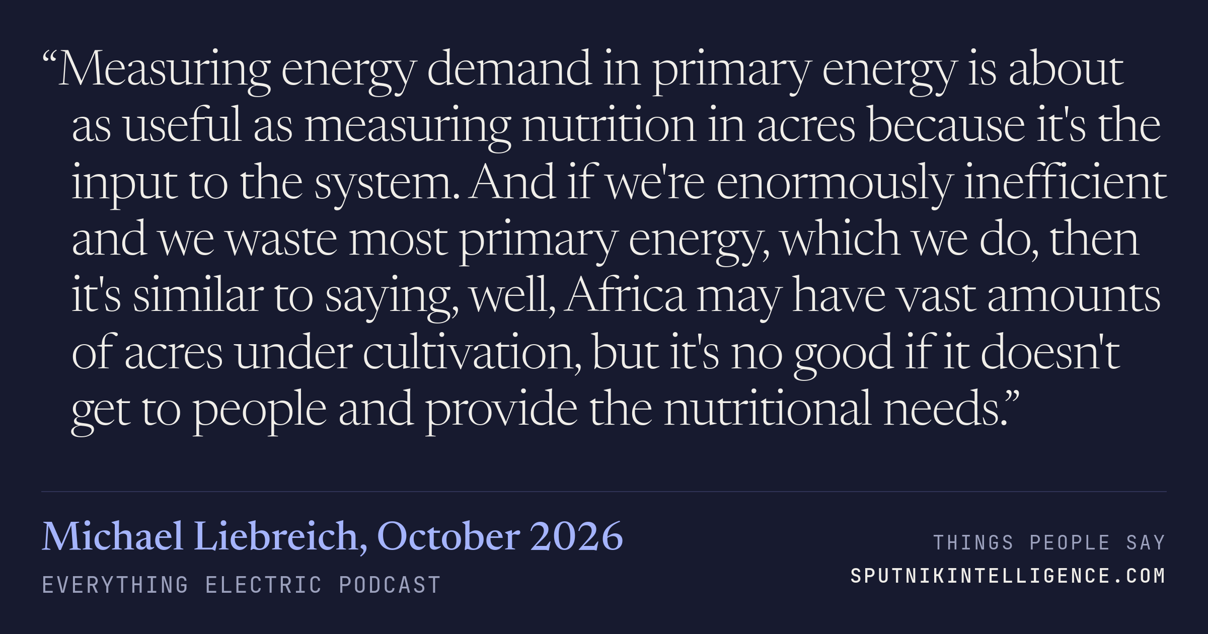 &ldquo;Measuring energy demand in primary energy is about as useful as measuring nutrition in acres because it's the input to the system. And if we're enormously inefficient and we waste most primary energy, which we do, then it's similar to saying, well, Africa may have vast amounts of acres under cultivation, but it's no good if it doesn't get to people and provide the nutritional needs.&rdquo; — Michael Liebreich, Everything Electric Podcast