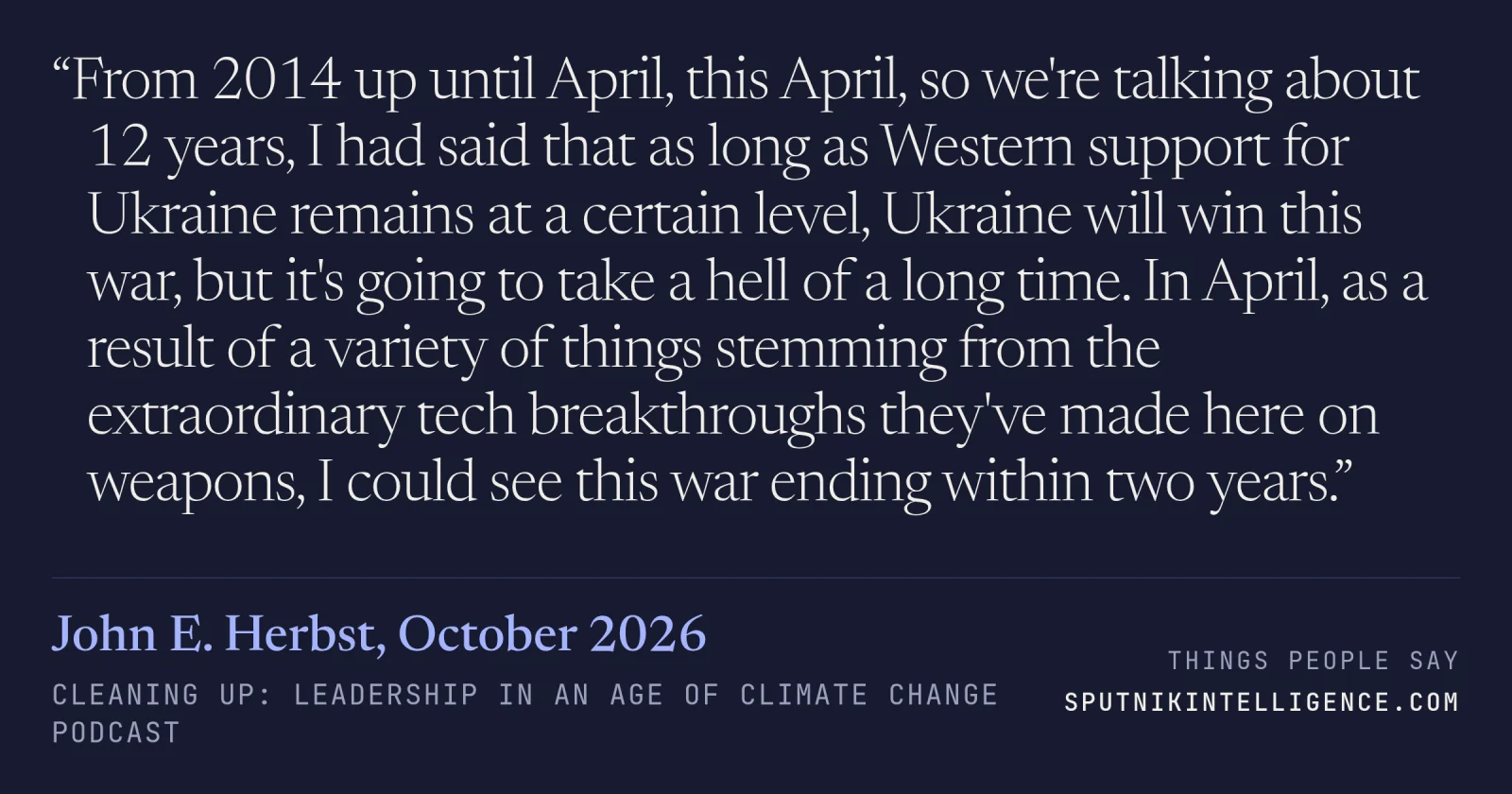 &ldquo;From 2014 up until April, this April, so we're talking about 12 years, I had said that as long as Western support for Ukraine remains at a certain level, Ukraine will win this war, but it's going to take a hell of a long time. In April, as a result of a variety of things stemming from the extraordinary tech breakthroughs they've made here on weapons, I could see this war ending within two years.&rdquo; — John E. Herbst, Cleaning Up: Leadership in an Age of Climate Change