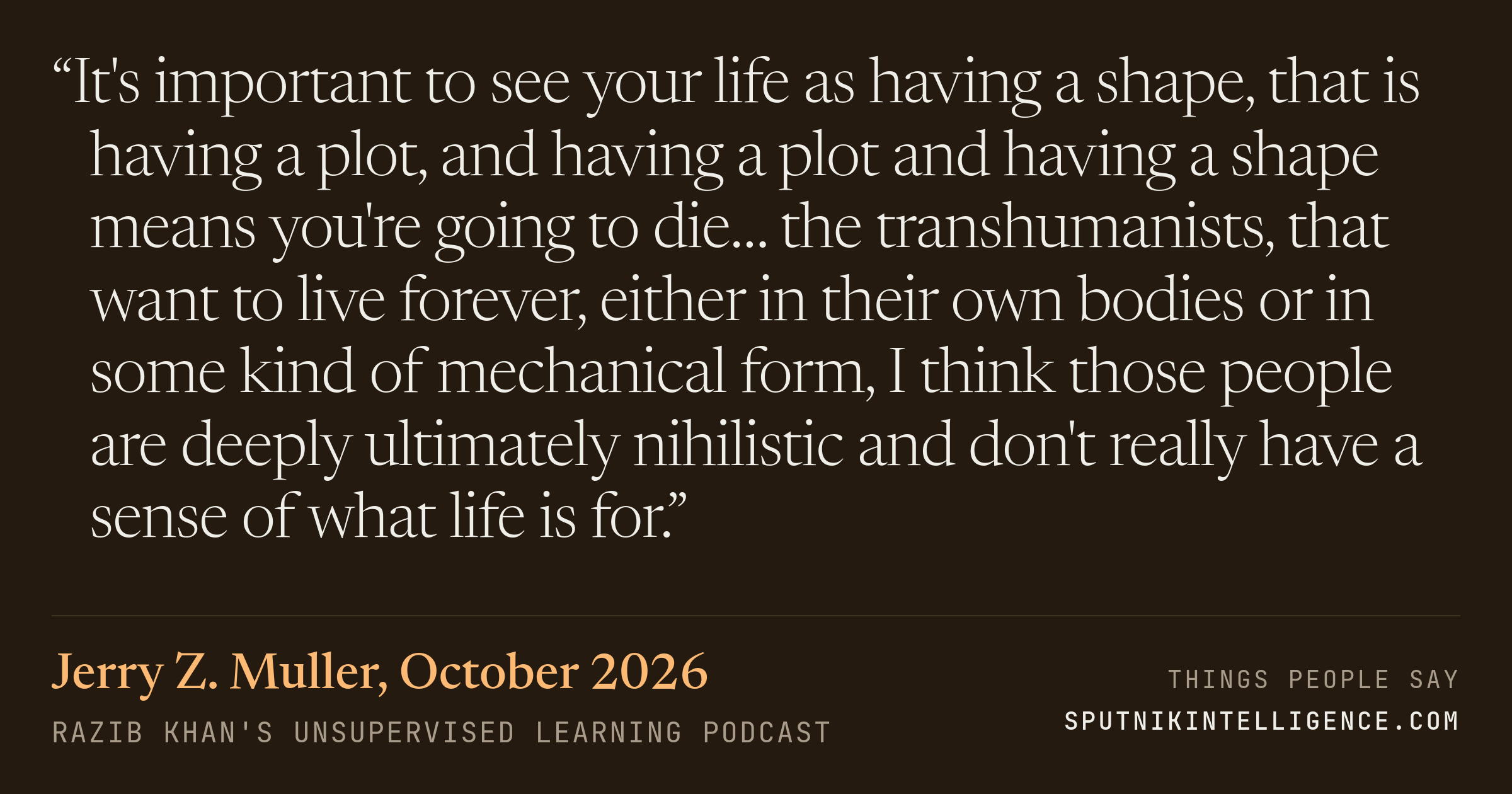 &ldquo;It's important to see your life as having a shape, that is having a plot, and having a plot and having a shape means you're going to die… the transhumanists, that want to live forever, either in their own bodies or in some kind of mechanical form, I think those people are deeply ultimately nihilistic and don't really have a sense of what life is for.&rdquo; — Jerry Z. Muller, Razib Khan's Unsupervised Learning