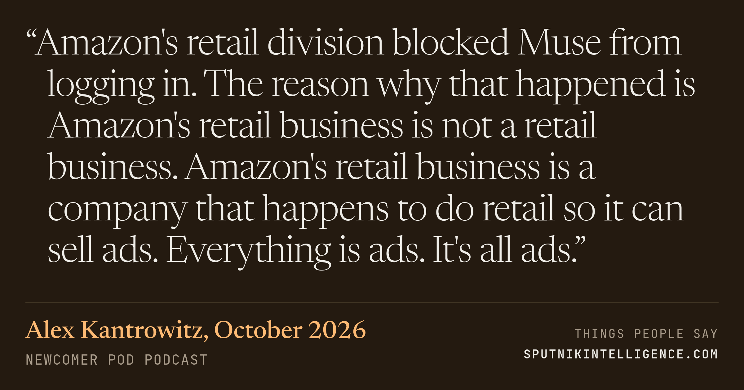 &ldquo;Amazon's retail division blocked Muse from logging in. The reason why that happened is Amazon's retail business is not a retail business. Amazon's retail business is a company that happens to do retail so it can sell ads. Everything is ads. It's all ads.&rdquo; — Alex Kantrowitz, Newcomer Pod