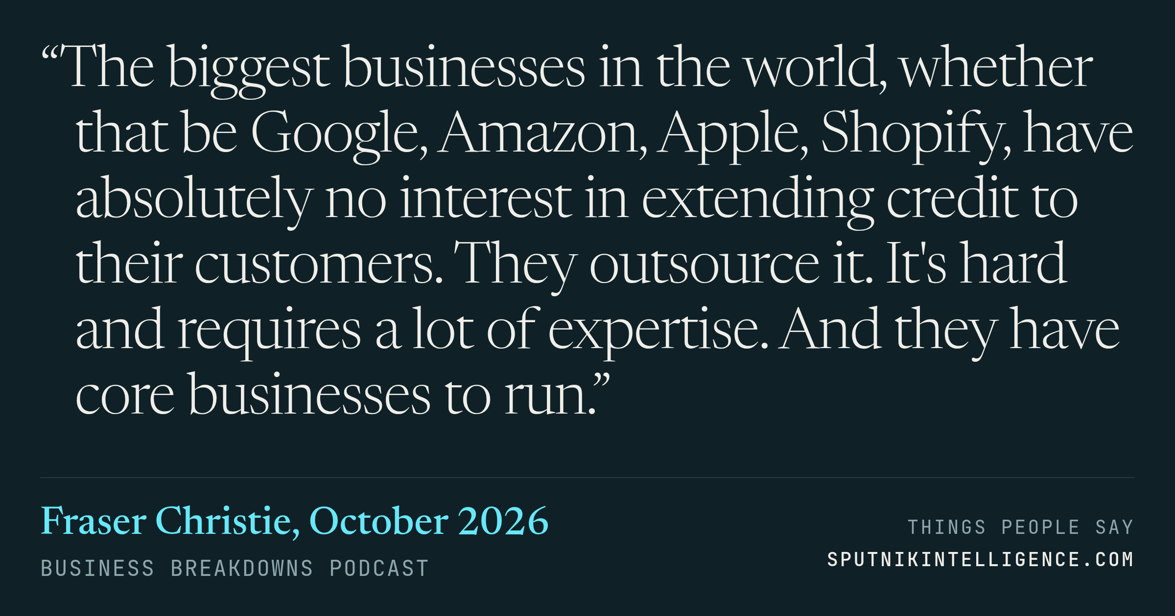 &ldquo;The biggest businesses in the world, whether that be Google, Amazon, Apple, Shopify, have absolutely no interest in extending credit to their customers. They outsource it. It's hard and requires a lot of expertise. And they have core businesses to run.&rdquo; — Fraser Christie, Business Breakdowns