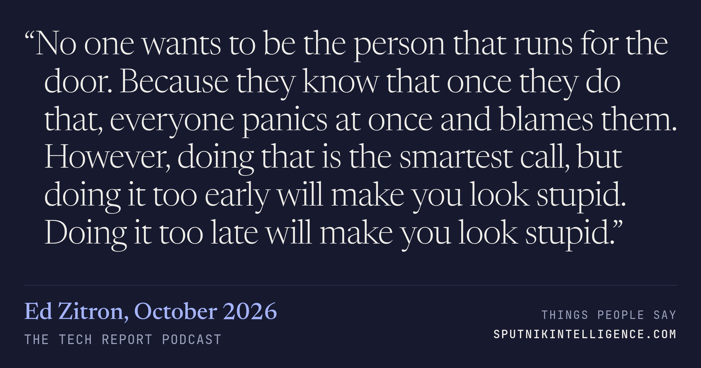 &ldquo;No one wants to be the person that runs for the door. Because they know that once they do that, everyone panics at once and blames them. However, doing that is the smartest call, but doing it too early will make you look stupid. Doing it too late will make you look stupid.&rdquo; — Ed Zitron, The Tech Report