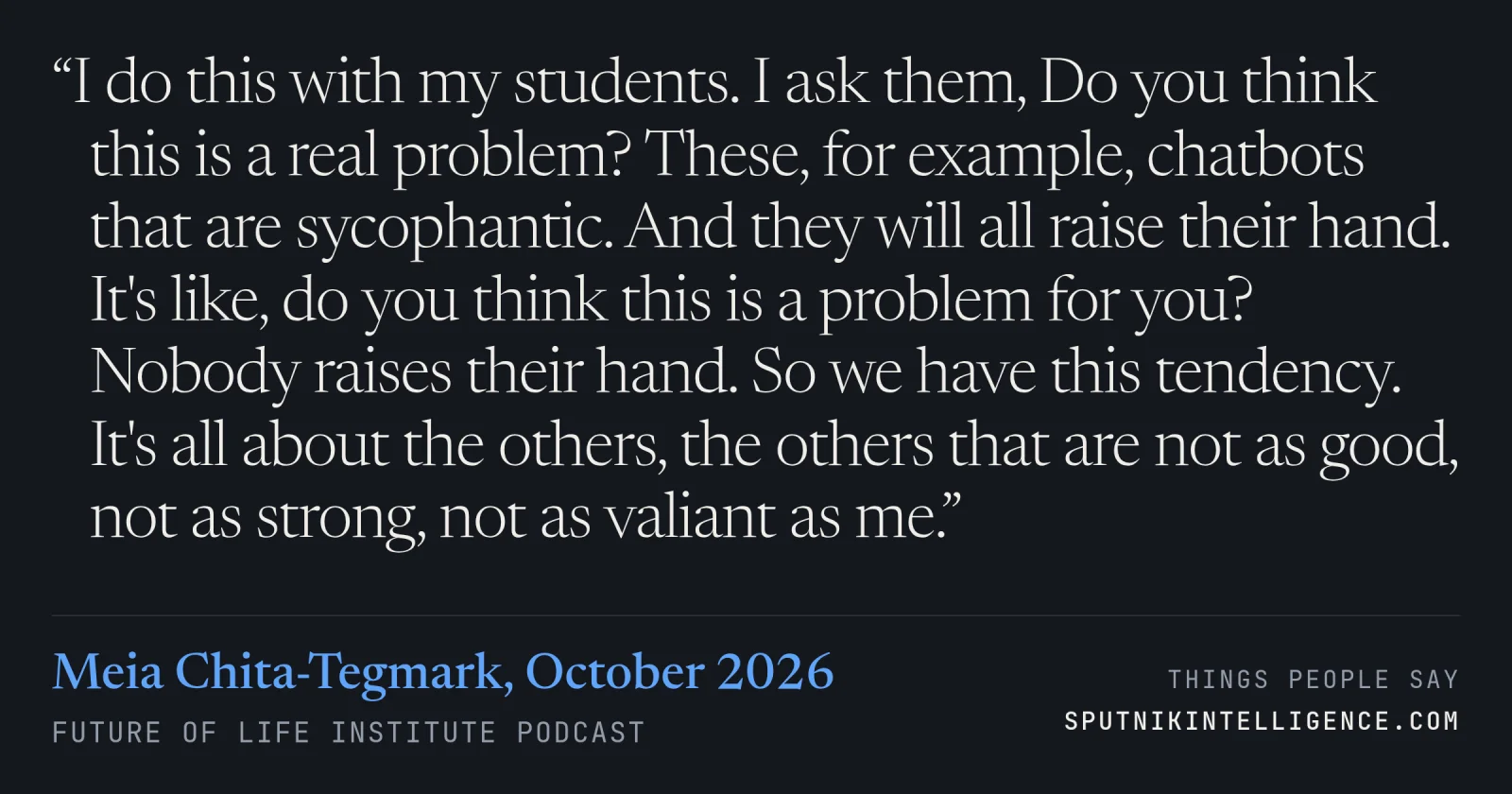 &ldquo;I do this with my students. I ask them, Do you think this is a real problem? These, for example, chatbots that are sycophantic. And they will all raise their hand. It's like, do you think this is a problem for you? Nobody raises their hand. So we have this tendency. It's all about the others, the others that are not as good, not as strong, not as valiant as me.&rdquo; — Meia Chita-Tegmark, Future of Life Institute Podcast