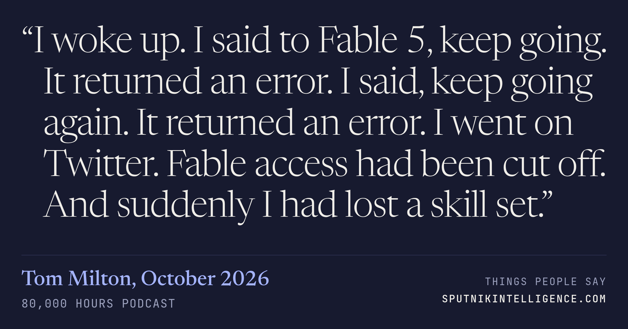 &ldquo;I woke up. I said to Fable 5, keep going. It returned an error. I said, keep going again. It returned an error. I went on Twitter. Fable access had been cut off. And suddenly I had lost a skill set.&rdquo; — Tom Milton, 80,000 Hours Podcast