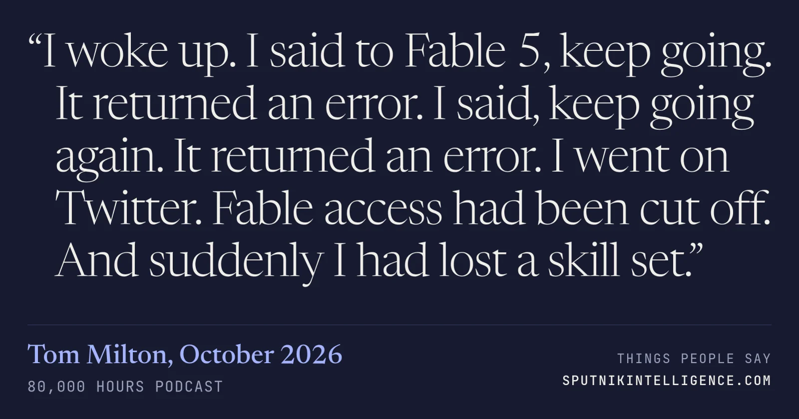 &ldquo;I woke up. I said to Fable 5, keep going. It returned an error. I said, keep going again. It returned an error. I went on Twitter. Fable access had been cut off. And suddenly I had lost a skill set.&rdquo; — Tom Milton, 80,000 Hours Podcast