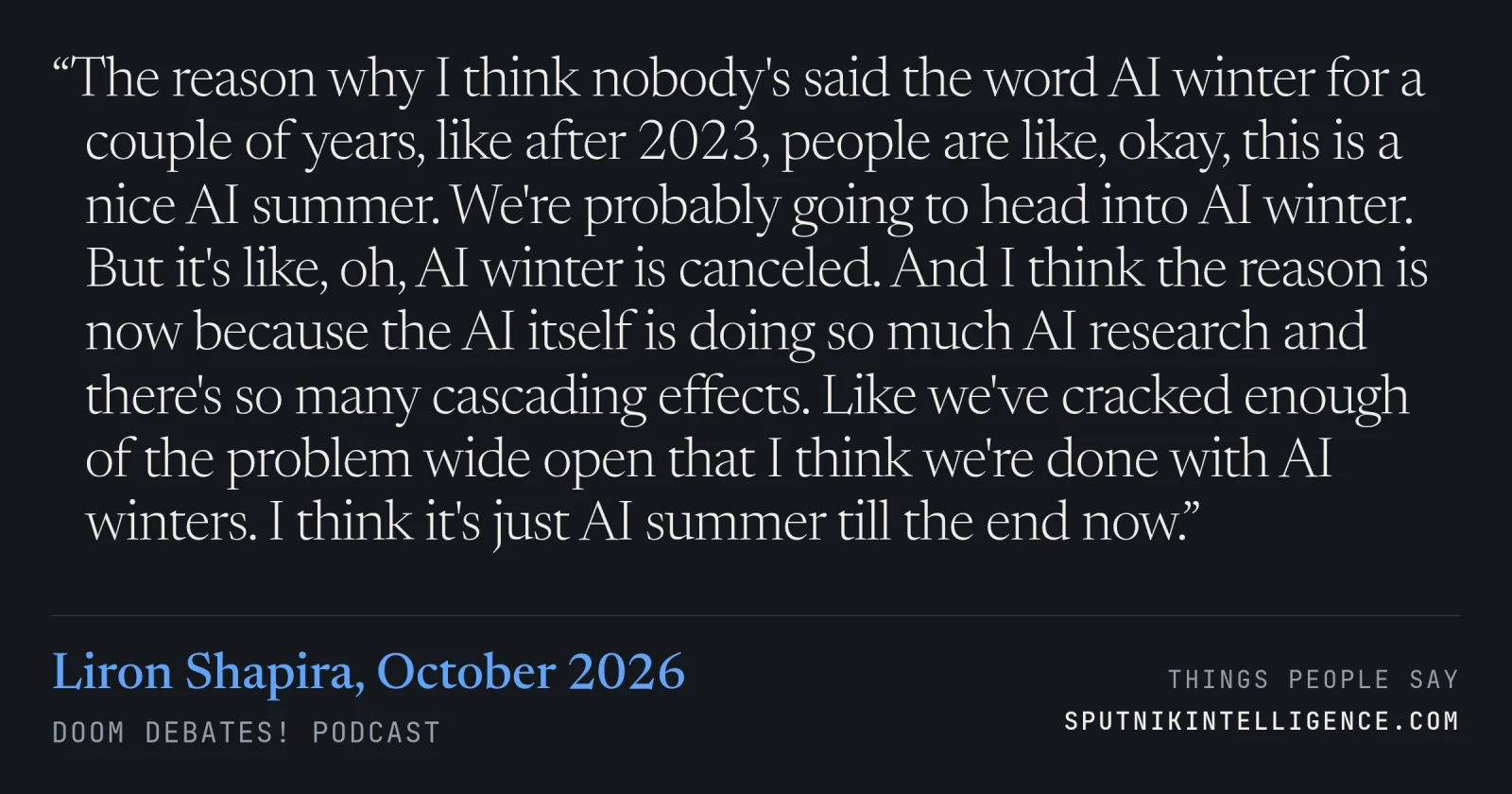 &ldquo;The reason why I think nobody's said the word AI winter for a couple of years, like after 2023, people are like, okay, this is a nice AI summer. We're probably going to head into AI winter. But it's like, oh, AI winter is canceled. And I think the reason is now because the AI itself is doing so much AI research and there's so many cascading effects. Like we've cracked enough of the problem wide open that I think we're done with AI winters. I think it's just AI summer till the end now.&rdquo; — Liron Shapira, Doom Debates!