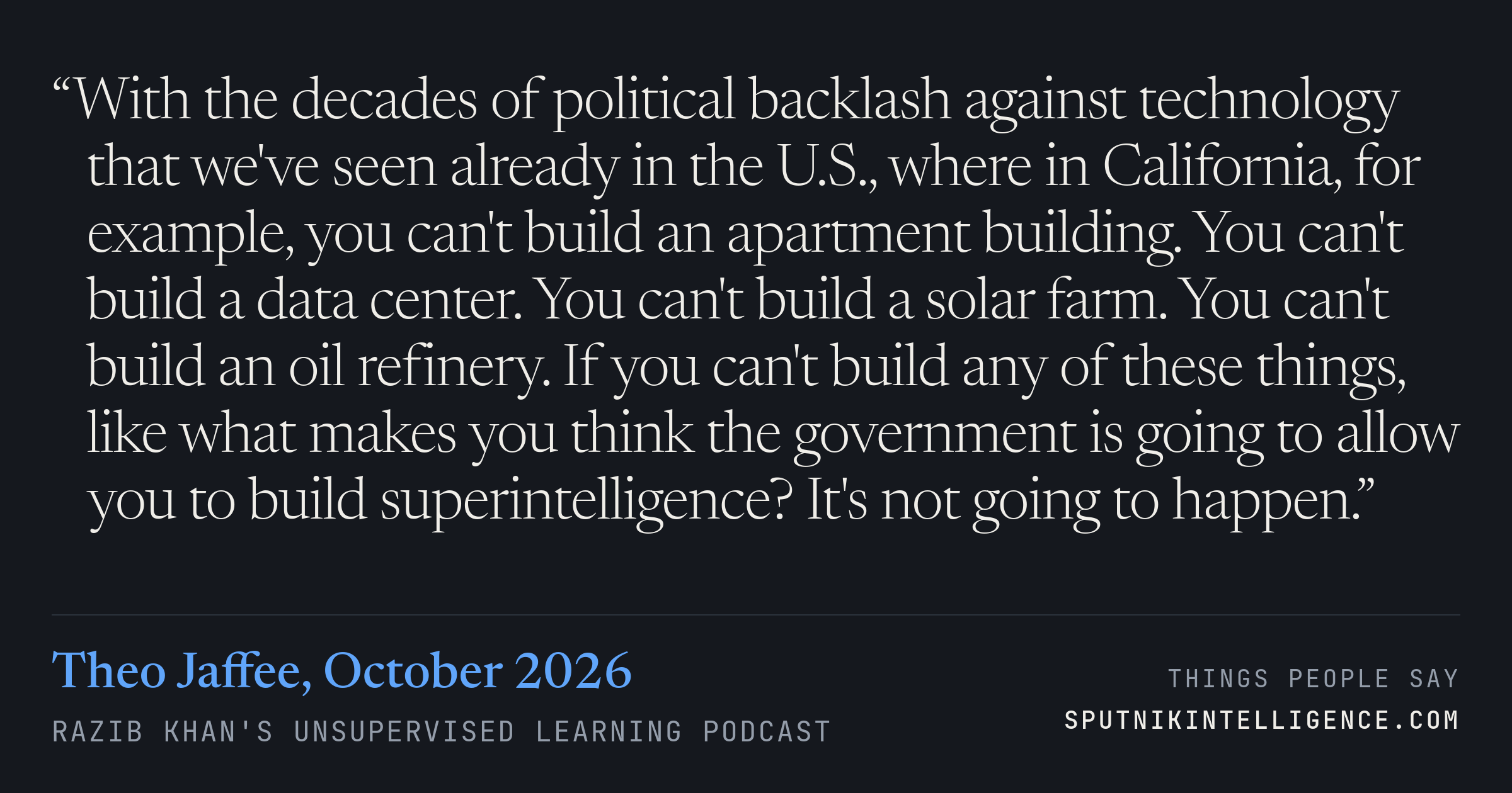 &ldquo;With the decades of political backlash against technology that we've seen already in the U.S., where in California, for example, you can't build an apartment building. You can't build a data center. You can't build a solar farm. You can't build an oil refinery. If you can't build any of these things, like what makes you think the government is going to allow you to build superintelligence? It's not going to happen.&rdquo; — Theo Jaffee, Razib Khan's Unsupervised Learning