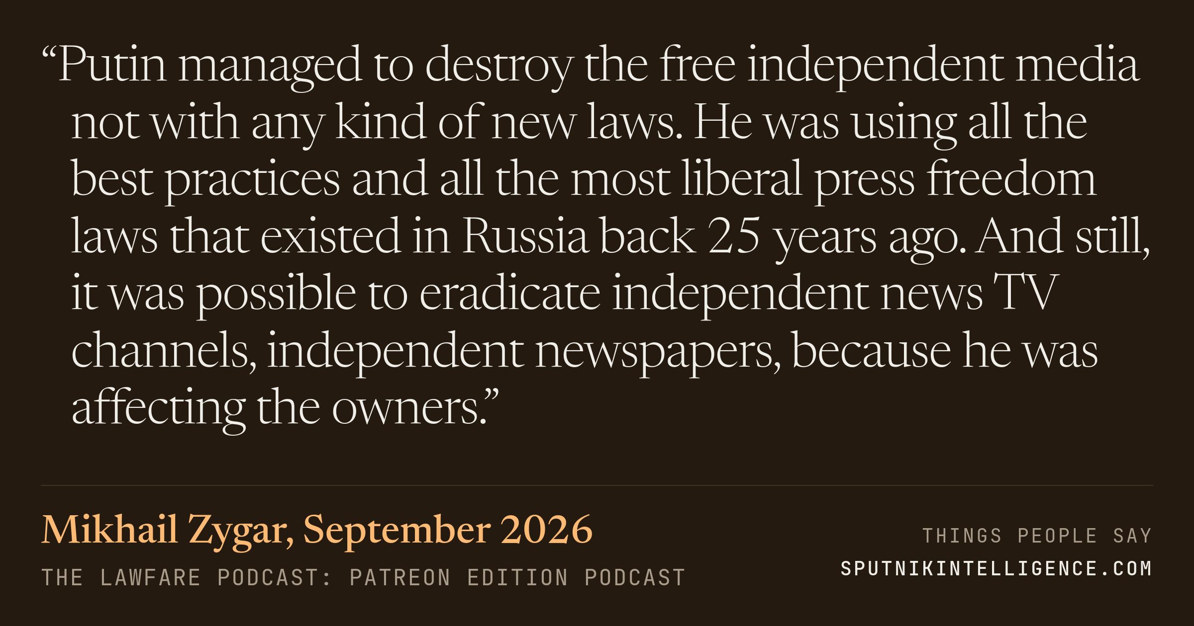 &ldquo;Putin managed to destroy the free independent media not with any kind of new laws. He was using all the best practices and all the most liberal press freedom laws that existed in Russia back 25 years ago. And still, it was possible to eradicate independent news TV channels, independent newspapers, because he was affecting the owners.&rdquo; — Mikhail Zygar, The Lawfare Podcast: Patreon Edition
