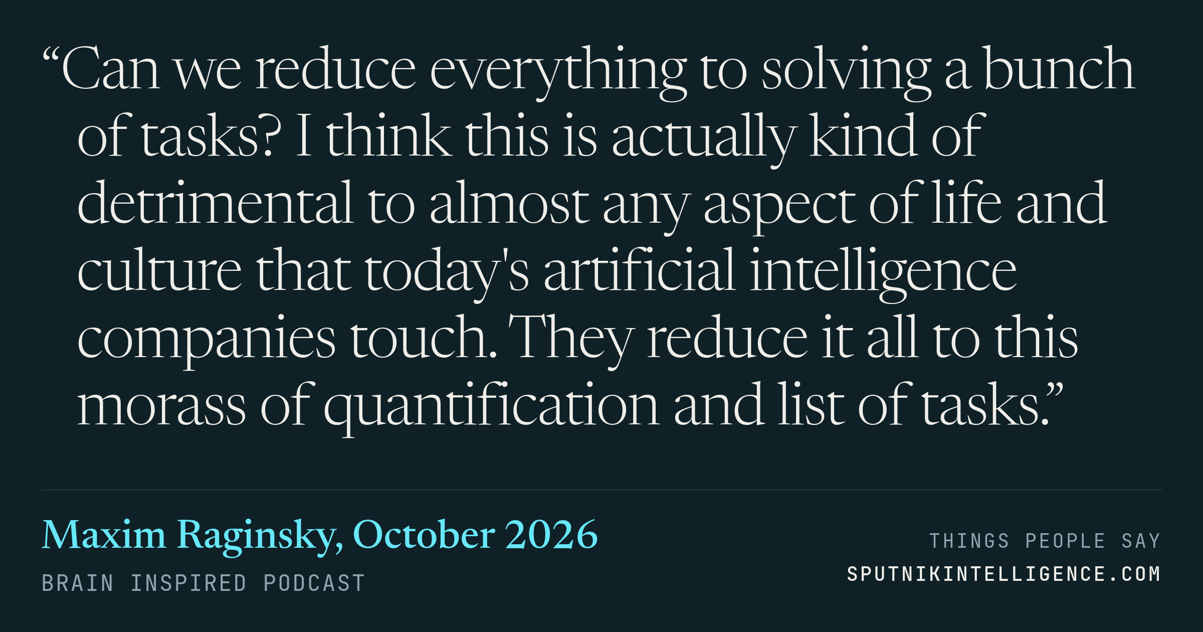 &ldquo;Can we reduce everything to solving a bunch of tasks? I think this is actually kind of detrimental to almost any aspect of life and culture that today's artificial intelligence companies touch. They reduce it all to this morass of quantification and list of tasks.&rdquo; — Maxim Raginsky, Brain Inspired