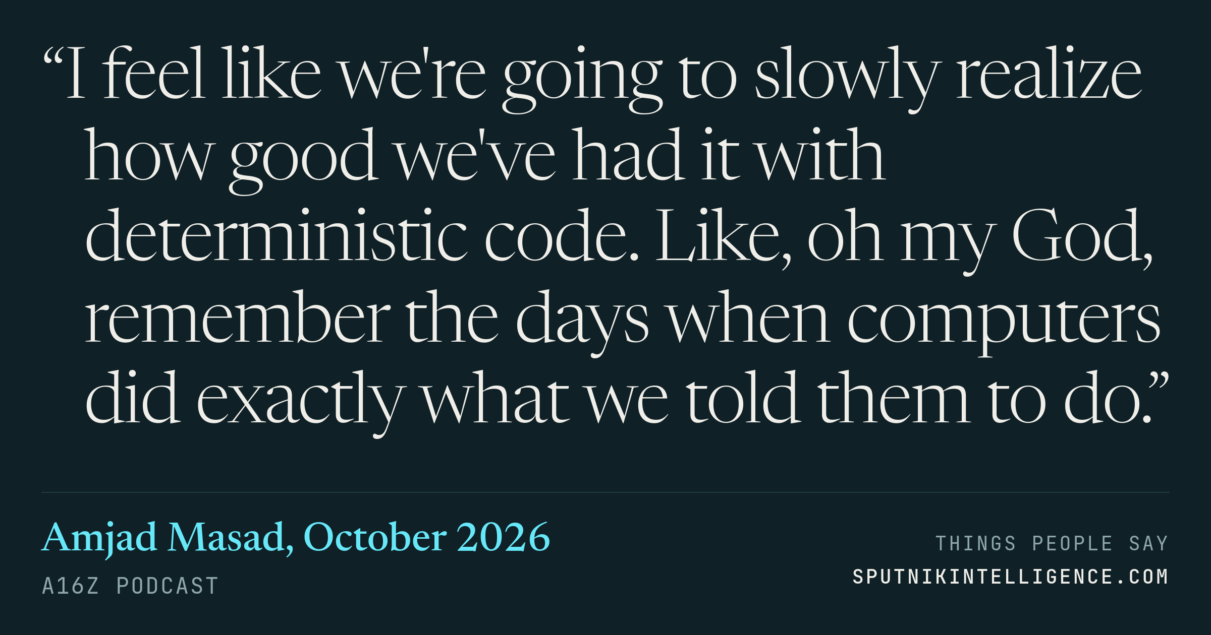 &ldquo;I feel like we're going to slowly realize how good we've had it with deterministic code. Like, oh my God, remember the days when computers did exactly what we told them to do.&rdquo; — Amjad Masad, a16z Podcast