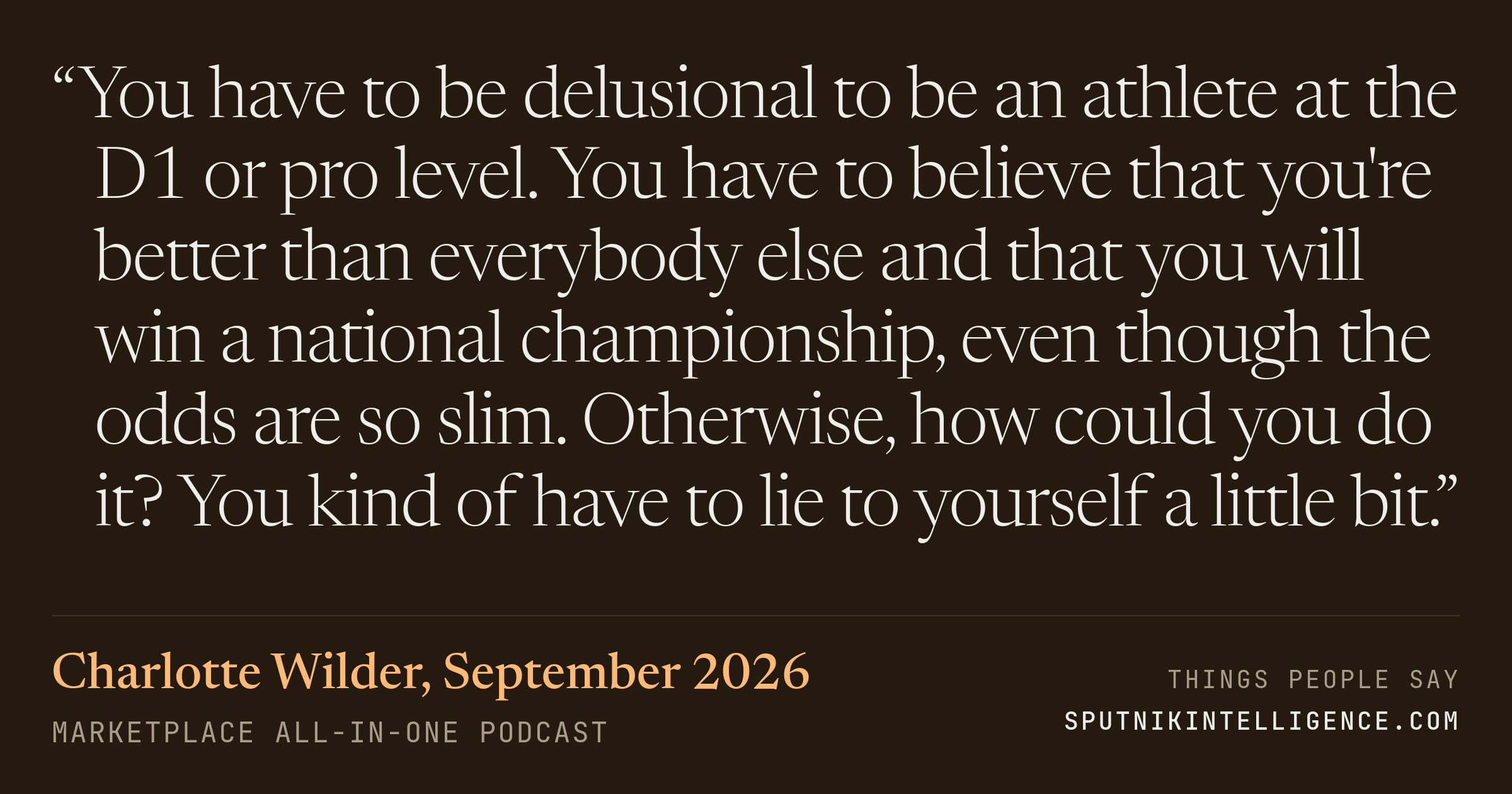 &ldquo;You have to be delusional to be an athlete at the D1 or pro level. You have to believe that you're better than everybody else and that you will win a national championship, even though the odds are so slim. Otherwise, how could you do it? You kind of have to lie to yourself a little bit.&rdquo; — Charlotte Wilder, Marketplace All-in-One