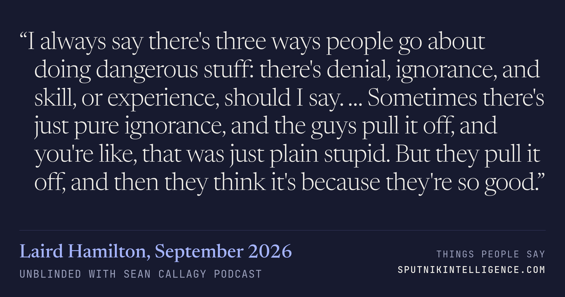 &ldquo;I always say there's three ways people go about doing dangerous stuff: there's denial, ignorance, and skill, or experience, should I say. … Sometimes there's just pure ignorance, and the guys pull it off, and you're like, that was just plain stupid. But they pull it off, and then they think it's because they're so good.&rdquo; — Laird Hamilton, Unblinded with Sean Callagy