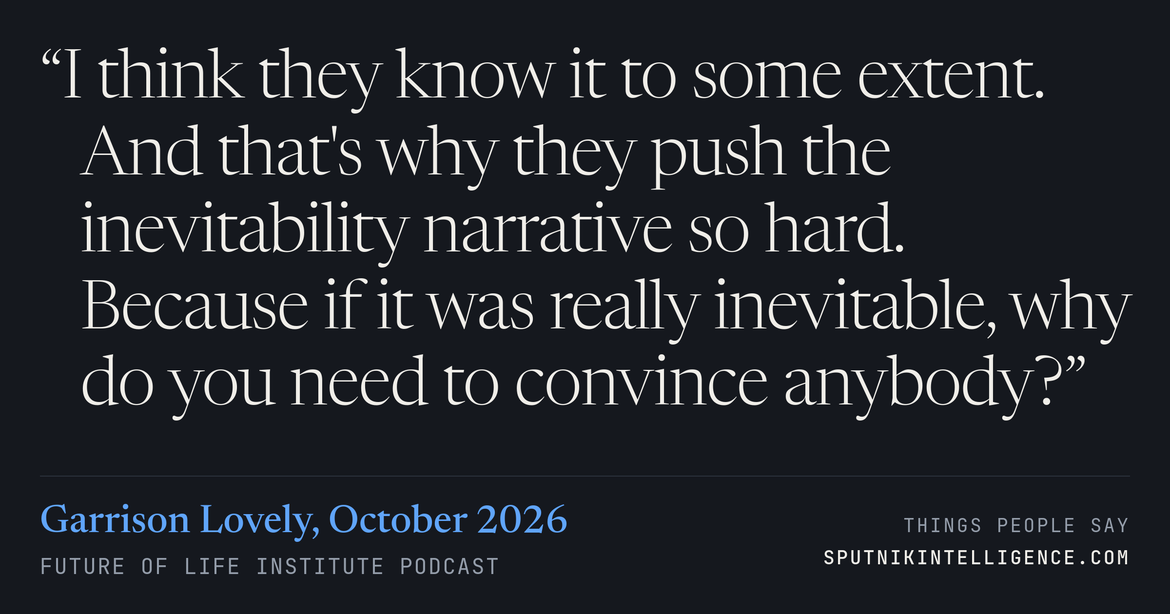 &ldquo;I think they know it to some extent. And that's why they push the inevitability narrative so hard. Because if it was really inevitable, why do you need to convince anybody?&rdquo; — Garrison Lovely, Future of Life Institute Podcast