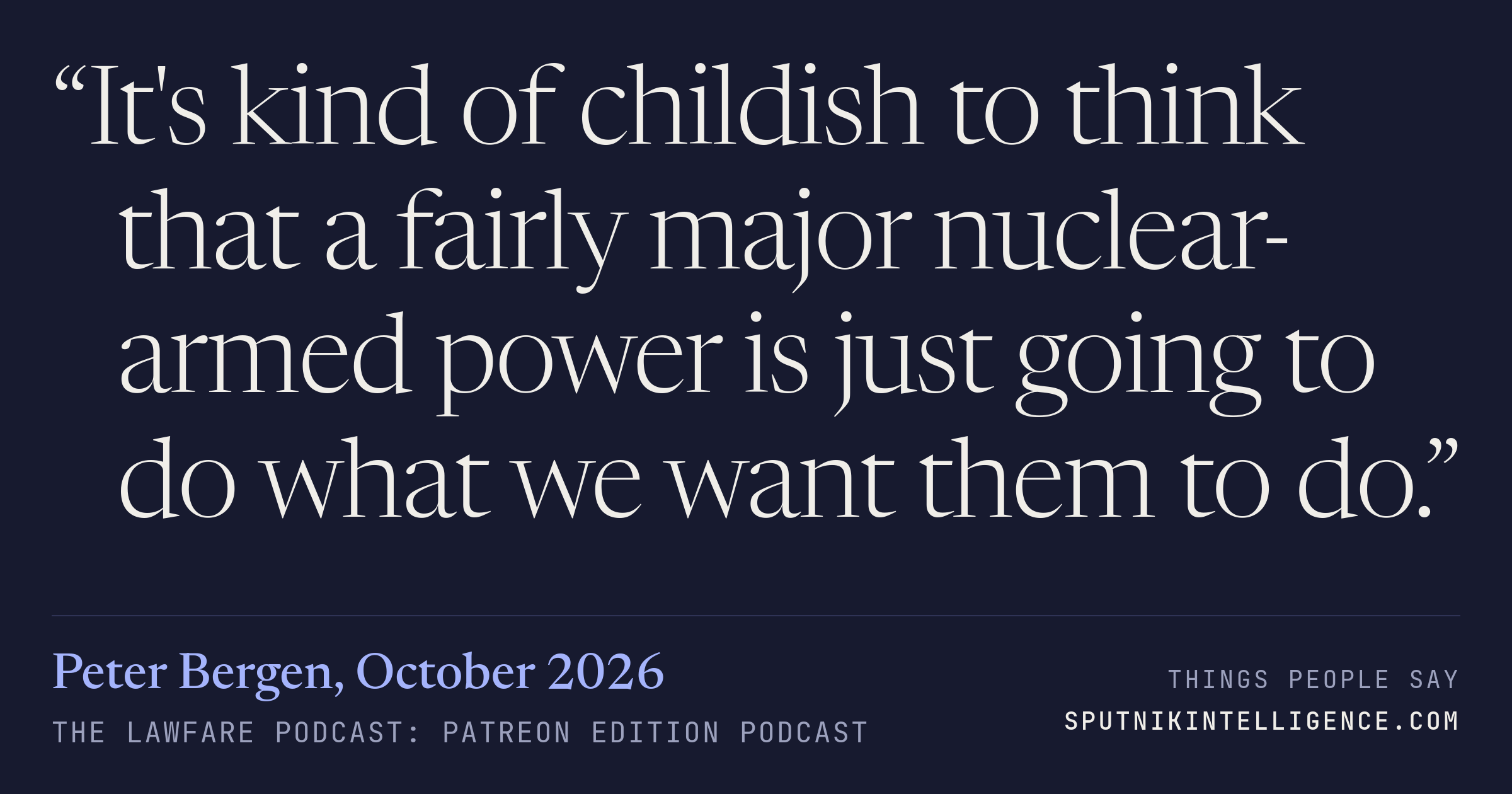 &ldquo;It's kind of childish to think that a fairly major nuclear-armed power is just going to do what we want them to do.&rdquo; — Peter Bergen, The Lawfare Podcast: Patreon Edition