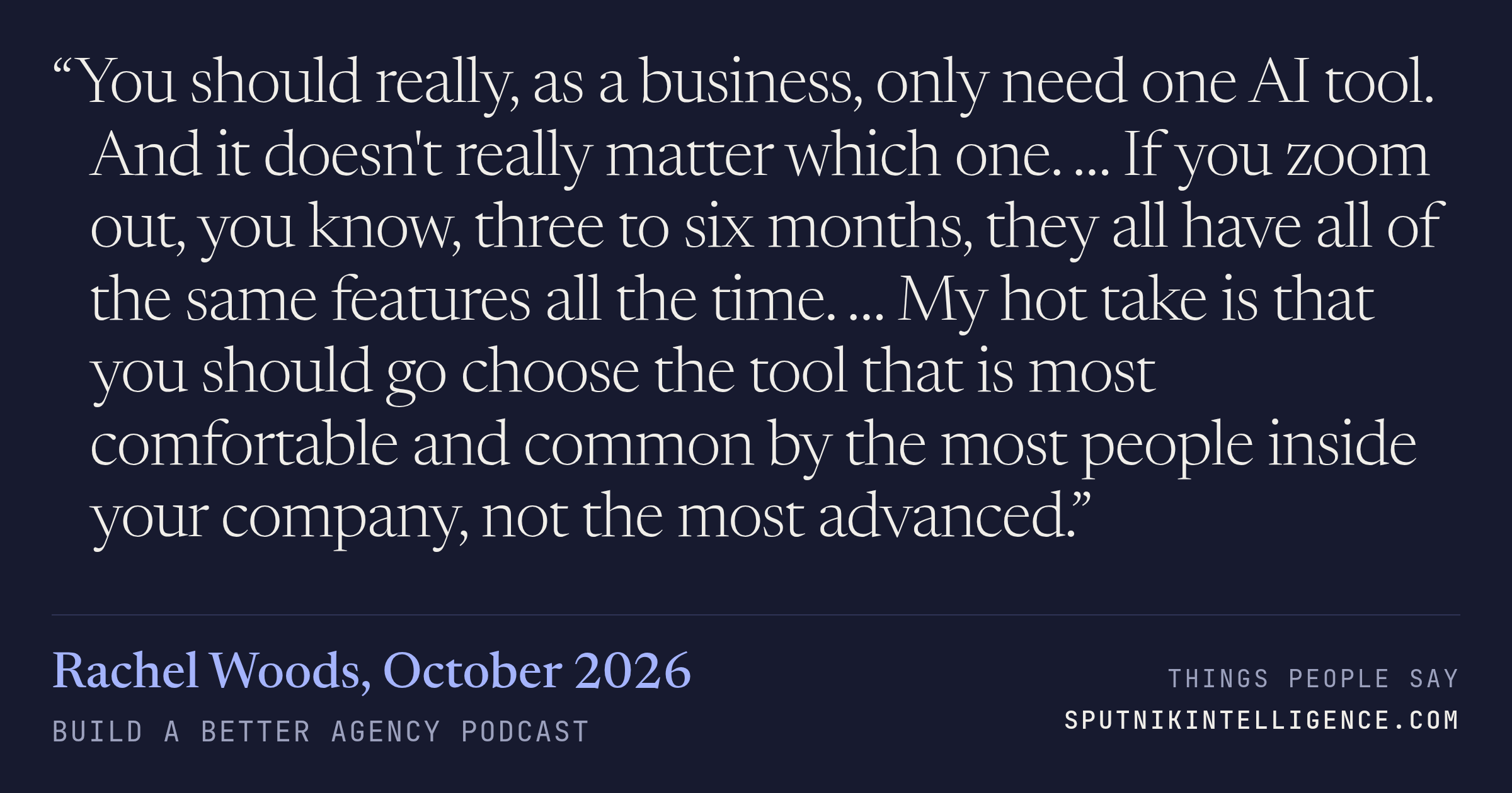 &ldquo;You should really, as a business, only need one AI tool. And it doesn't really matter which one. … If you zoom out, you know, three to six months, they all have all of the same features all the time. … My hot take is that you should go choose the tool that is most comfortable and common by the most people inside your company, not the most advanced.&rdquo; — Rachel Woods, Build a Better Agency Podcast