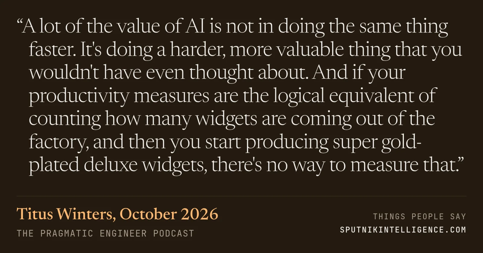 &ldquo;A lot of the value of AI is not in doing the same thing faster. It's doing a harder, more valuable thing that you wouldn't have even thought about. And if your productivity measures are the logical equivalent of counting how many widgets are coming out of the factory, and then you start producing super gold-plated deluxe widgets, there's no way to measure that.&rdquo; — Titus Winters, The Pragmatic Engineer