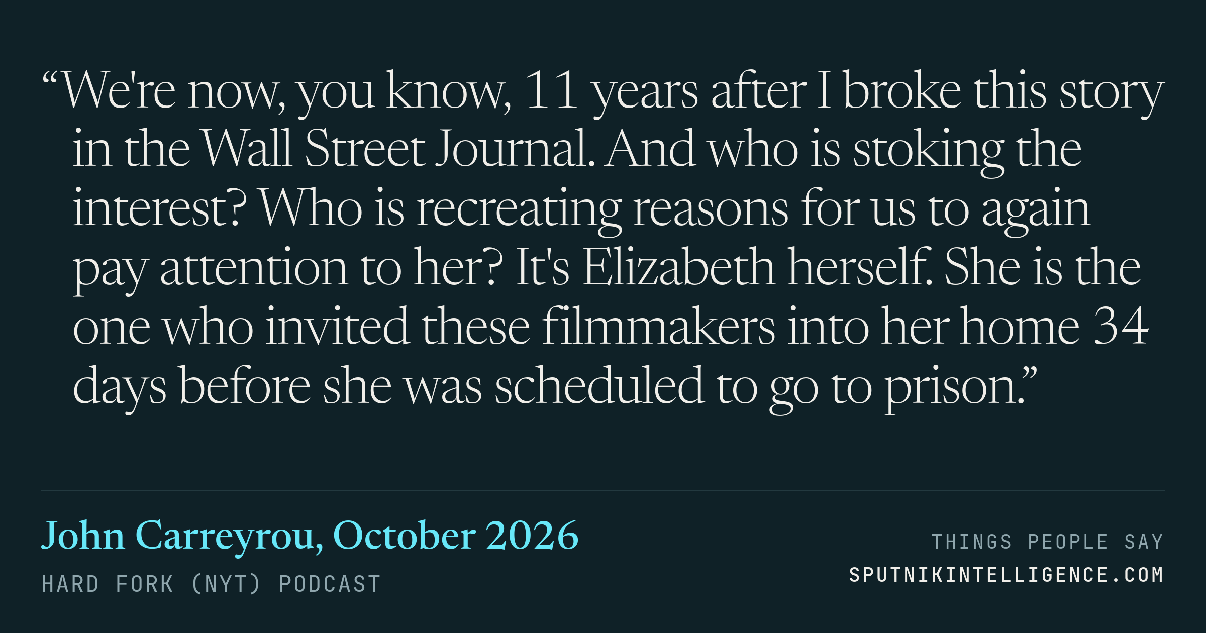 &ldquo;We're now, you know, 11 years after I broke this story in the Wall Street Journal. And who is stoking the interest? Who is recreating reasons for us to again pay attention to her? It's Elizabeth herself. She is the one who invited these filmmakers into her home 34 days before she was scheduled to go to prison.&rdquo; — John Carreyrou, Hard Fork (NYT)