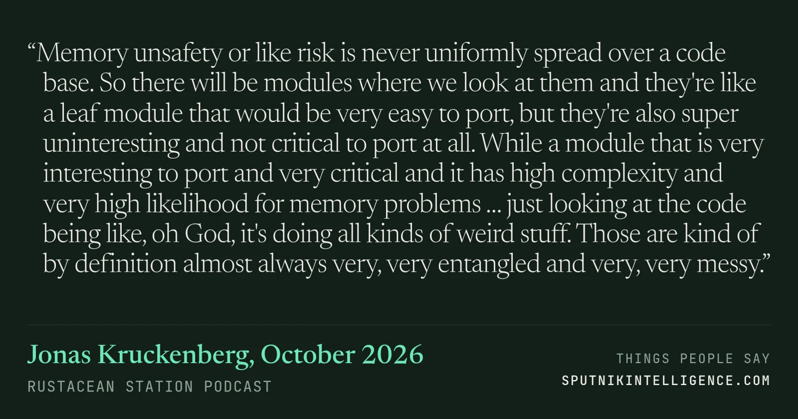 &ldquo;Memory unsafety or like risk is never uniformly spread over a code base. So there will be modules where we look at them and they're like a leaf module that would be very easy to port, but they're also super uninteresting and not critical to port at all. While a module that is very interesting to port and very critical and it has high complexity and very high likelihood for memory problems … just looking at the code being like, oh God, it's doing all kinds of weird stuff. Those are kind of by definition almost always very, very entangled and very, very messy.&rdquo; — Jonas Kruckenberg, Rustacean Station