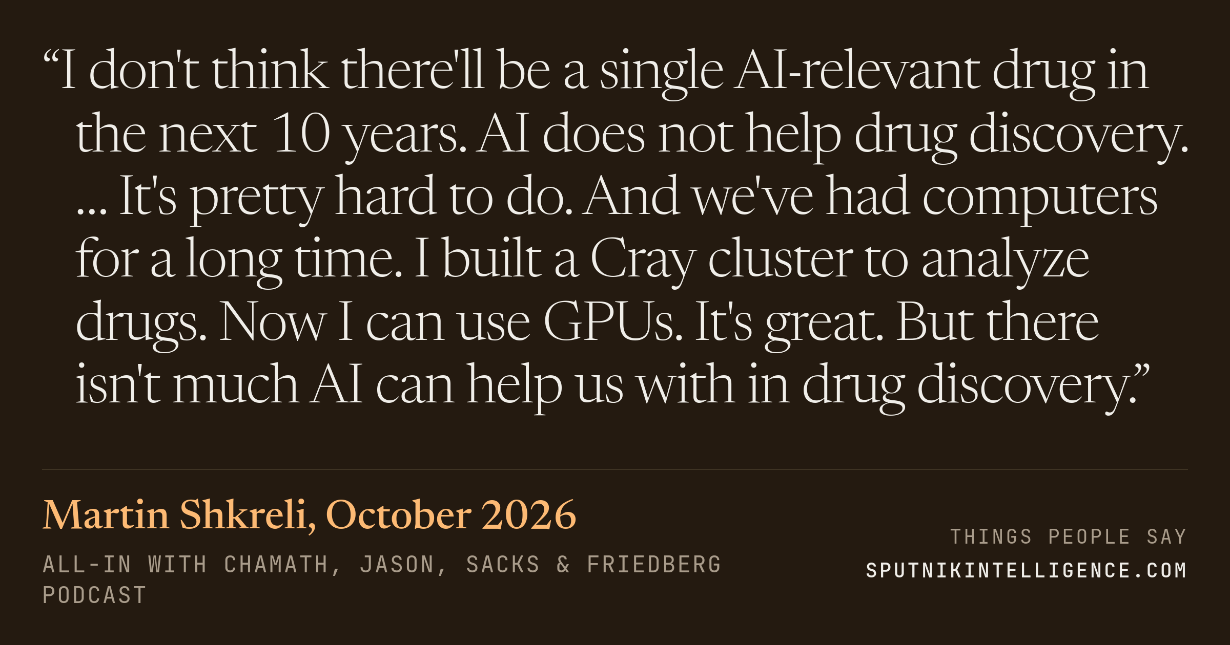 &ldquo;I don't think there'll be a single AI-relevant drug in the next 10 years. AI does not help drug discovery. … It's pretty hard to do. And we've had computers for a long time. I built a Cray cluster to analyze drugs. Now I can use GPUs. It's great. But there isn't much AI can help us with in drug discovery.&rdquo; — Martin Shkreli, All-In with Chamath, Jason, Sacks & Friedberg