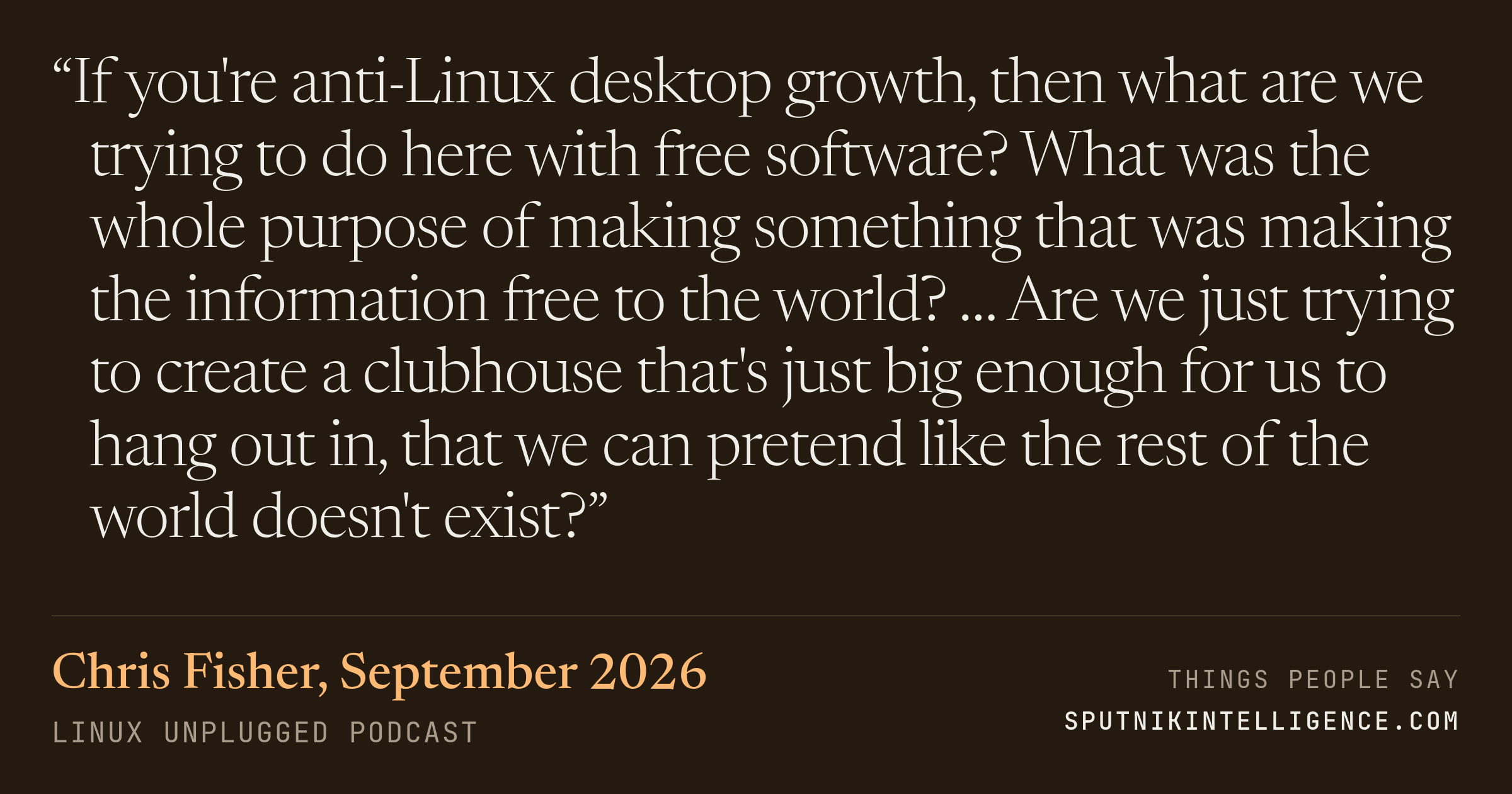 &ldquo;If you're anti-Linux desktop growth, then what are we trying to do here with free software? What was the whole purpose of making something that was making the information free to the world? … Are we just trying to create a clubhouse that's just big enough for us to hang out in, that we can pretend like the rest of the world doesn't exist?&rdquo; — Chris Fisher, LINUX Unplugged