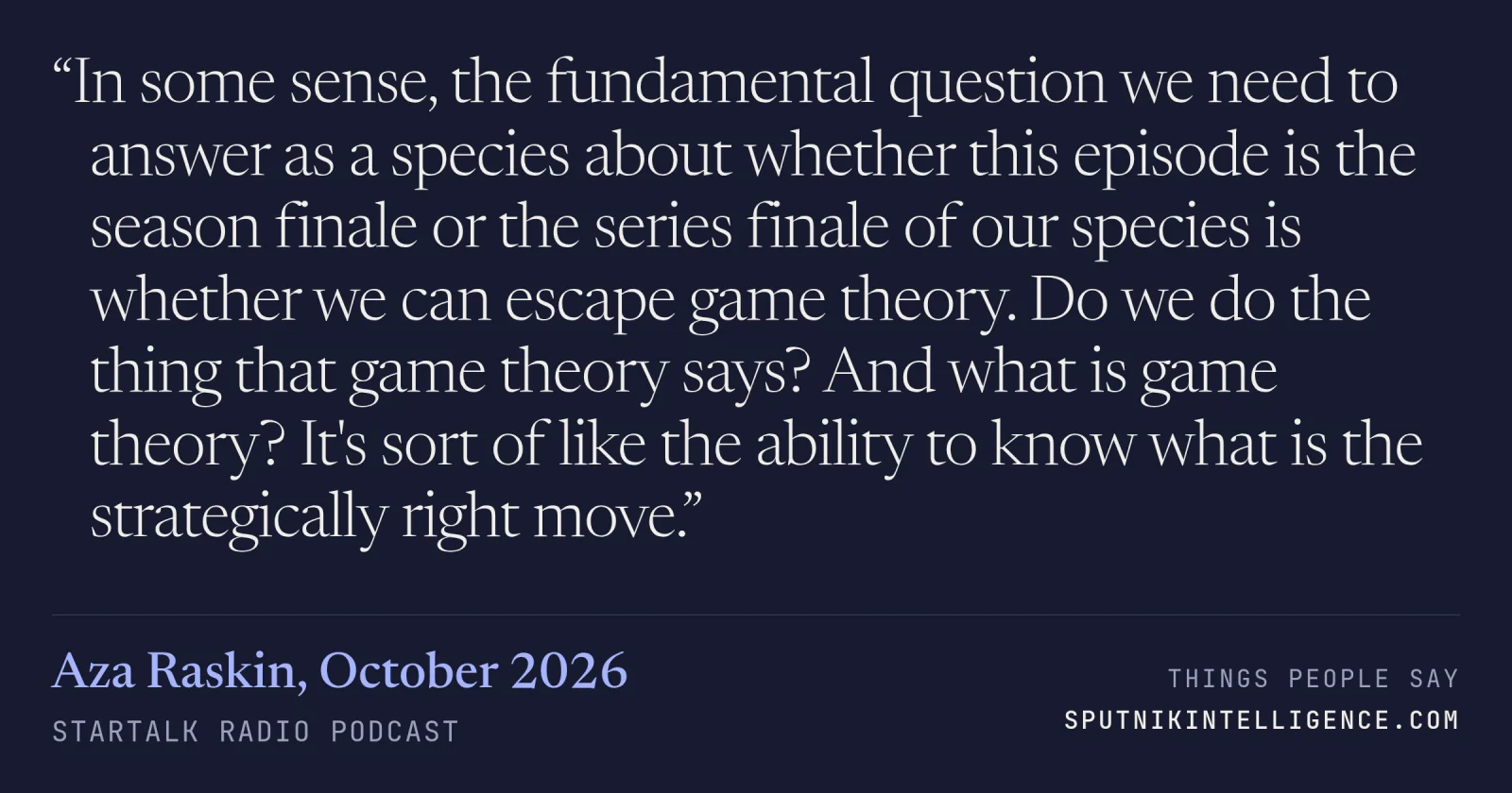 &ldquo;In some sense, the fundamental question we need to answer as a species about whether this episode is the season finale or the series finale of our species is whether we can escape game theory. Do we do the thing that game theory says? And what is game theory? It's sort of like the ability to know what is the strategically right move.&rdquo; — Aza Raskin, StarTalk Radio
