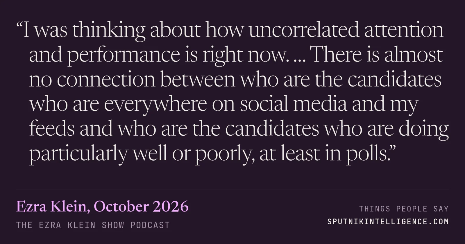 &ldquo;I was thinking about how uncorrelated attention and performance is right now. … There is almost no connection between who are the candidates who are everywhere on social media and my feeds and who are the candidates who are doing particularly well or poorly, at least in polls.&rdquo; — Ezra Klein, The Ezra Klein Show