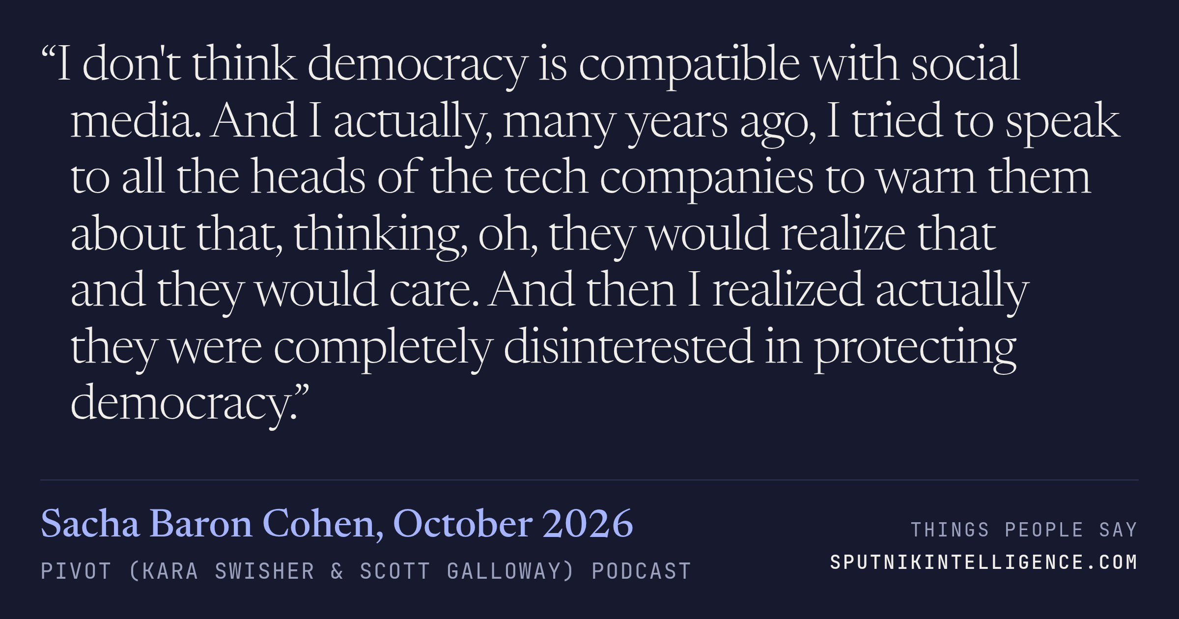&ldquo;I don't think democracy is compatible with social media. And I actually, many years ago, I tried to speak to all the heads of the tech companies to warn them about that, thinking, oh, they would realize that and they would care. And then I realized actually they were completely disinterested in protecting democracy.&rdquo; — Sacha Baron Cohen, Pivot (Kara Swisher & Scott Galloway)