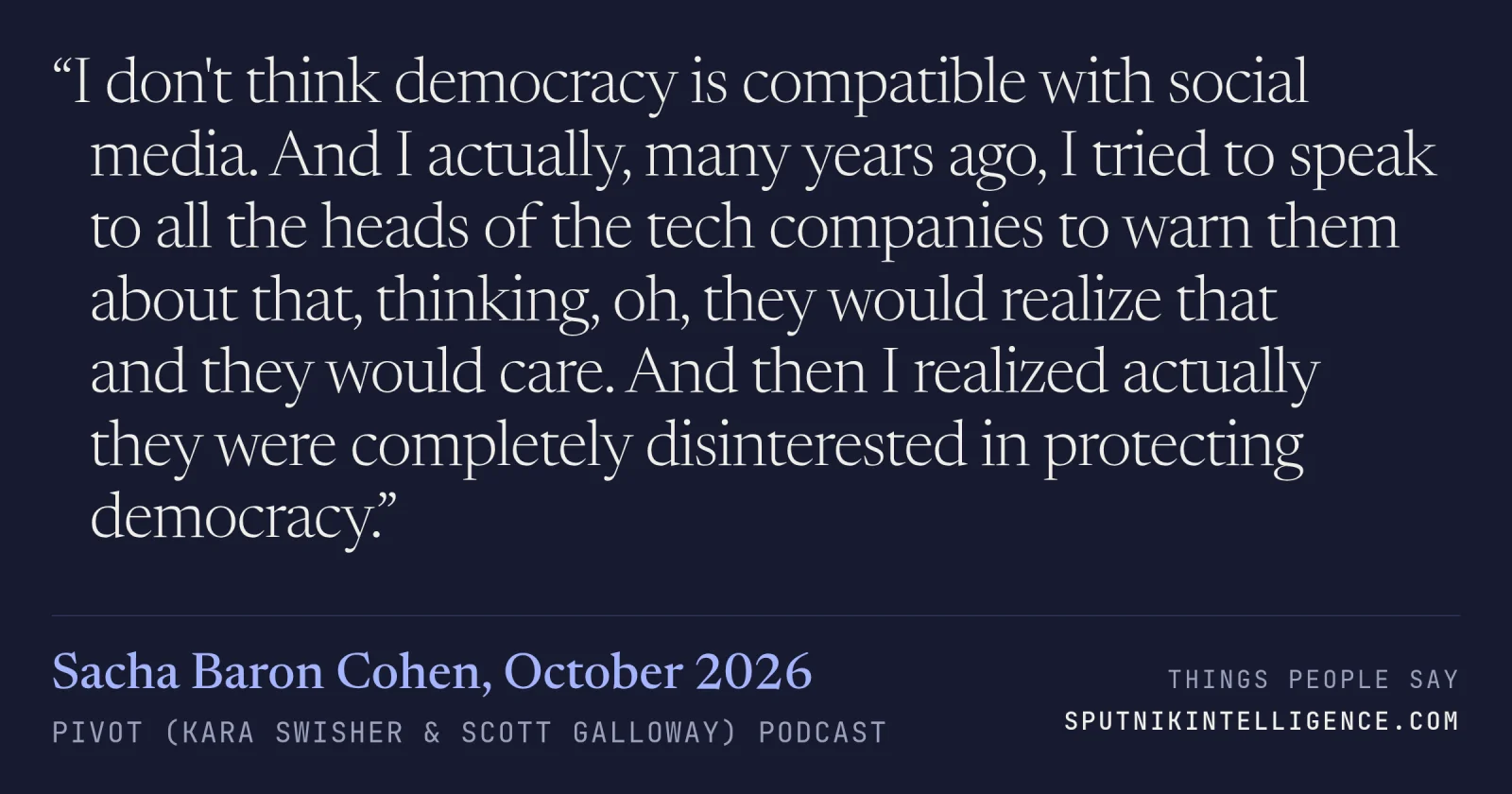 &ldquo;I don't think democracy is compatible with social media. And I actually, many years ago, I tried to speak to all the heads of the tech companies to warn them about that, thinking, oh, they would realize that and they would care. And then I realized actually they were completely disinterested in protecting democracy.&rdquo; — Sacha Baron Cohen, Pivot (Kara Swisher & Scott Galloway)