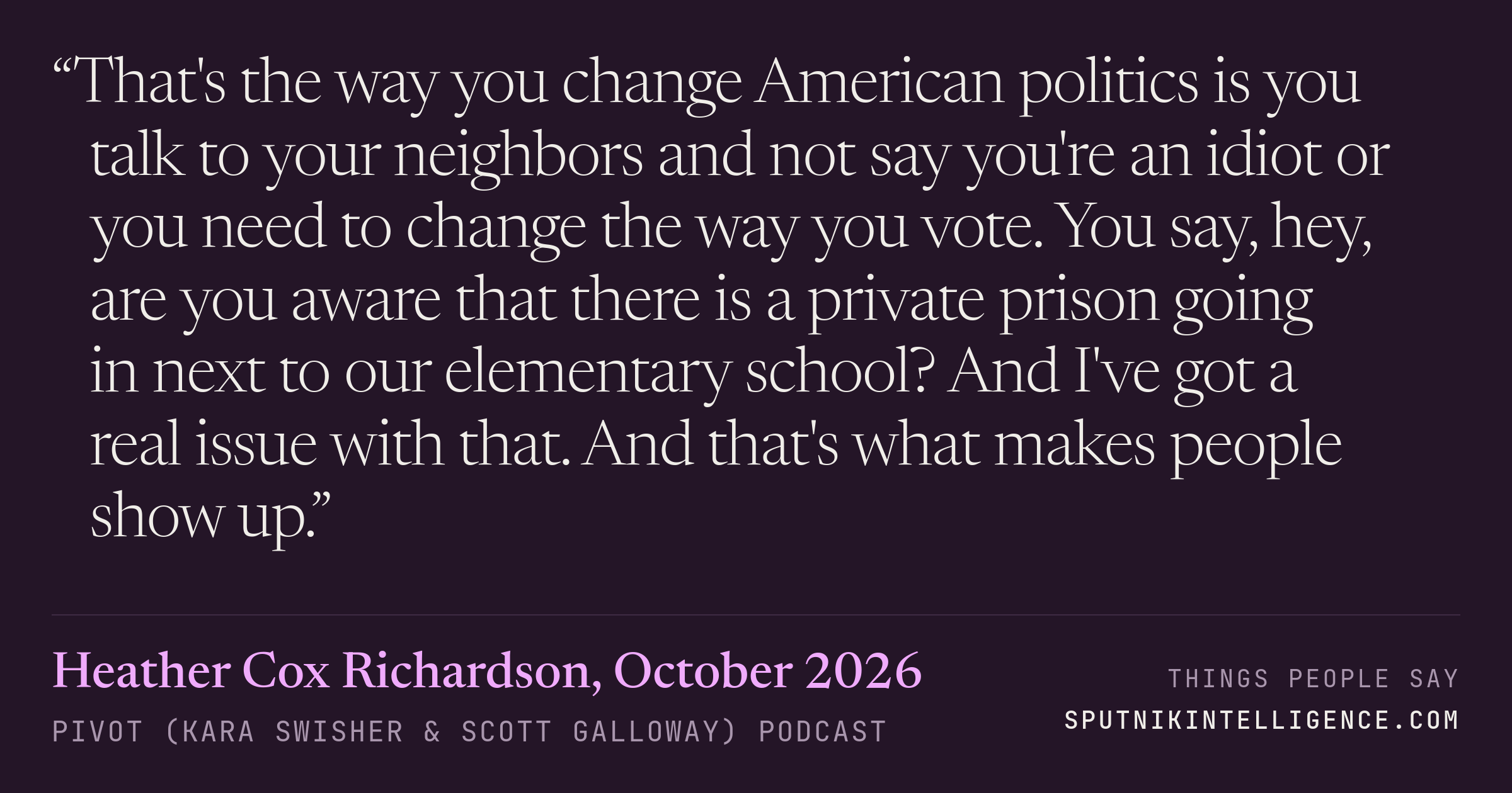 &ldquo;That's the way you change American politics is you talk to your neighbors and not say you're an idiot or you need to change the way you vote. You say, hey, are you aware that there is a private prison going in next to our elementary school? And I've got a real issue with that. And that's what makes people show up.&rdquo; — Heather Cox Richardson, Pivot (Kara Swisher & Scott Galloway)