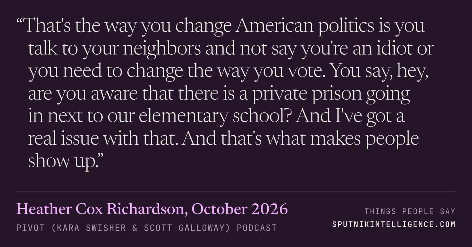 &ldquo;That's the way you change American politics is you talk to your neighbors and not say you're an idiot or you need to change the way you vote. You say, hey, are you aware that there is a private prison going in next to our elementary school? And I've got a real issue with that. And that's what makes people show up.&rdquo; — Heather Cox Richardson, Pivot (Kara Swisher & Scott Galloway)