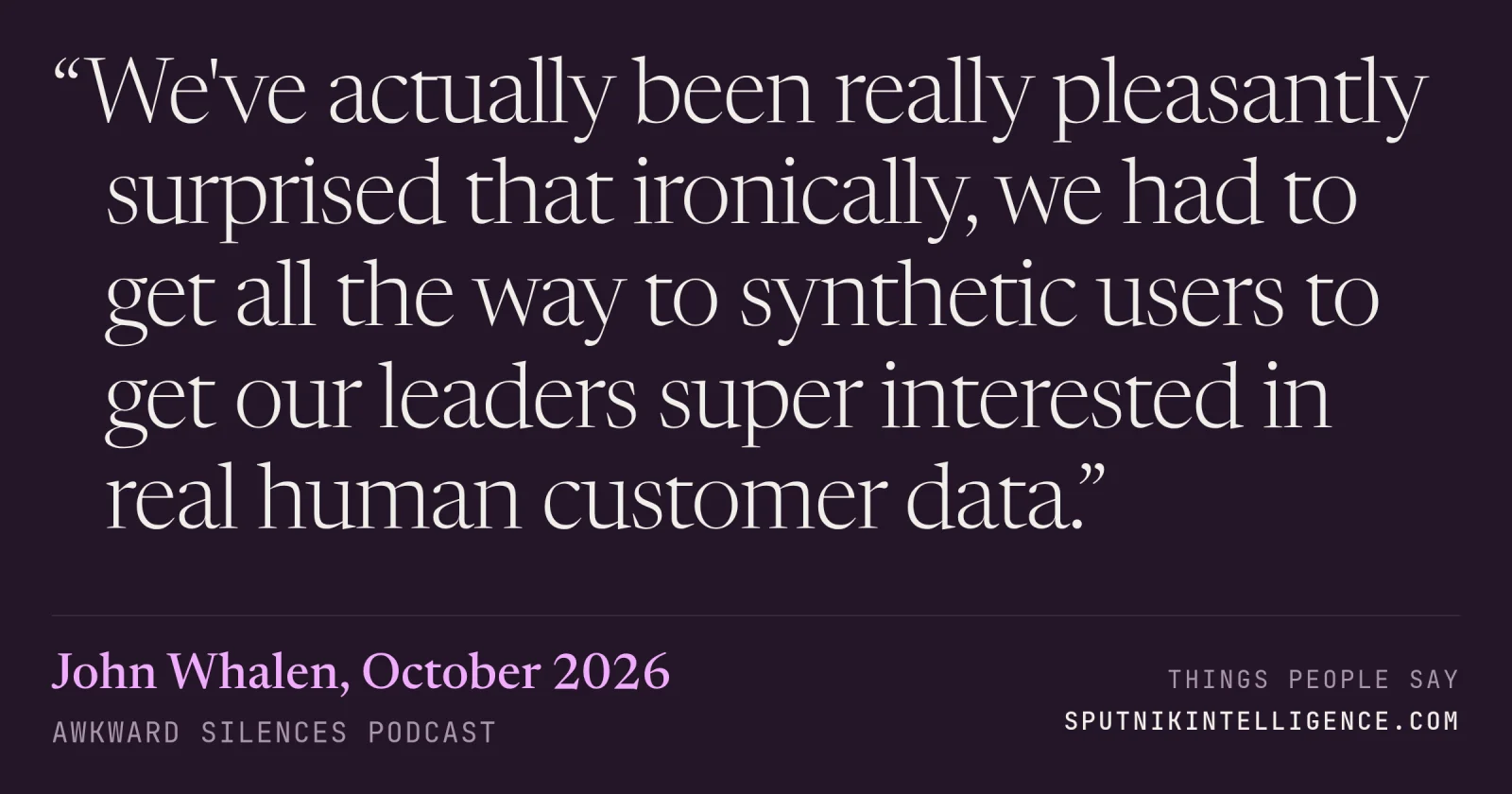 &ldquo;We've actually been really pleasantly surprised that ironically, we had to get all the way to synthetic users to get our leaders super interested in real human customer data.&rdquo; — John Whalen, Awkward Silences