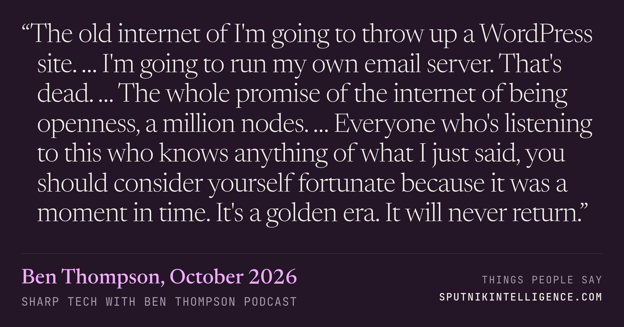 &ldquo;The old internet of I'm going to throw up a WordPress site. … I'm going to run my own email server. That's dead. … The whole promise of the internet of being openness, a million nodes. … Everyone who's listening to this who knows anything of what I just said, you should consider yourself fortunate because it was a moment in time. It's a golden era. It will never return.&rdquo; — Ben Thompson, Sharp Tech with Ben Thompson
