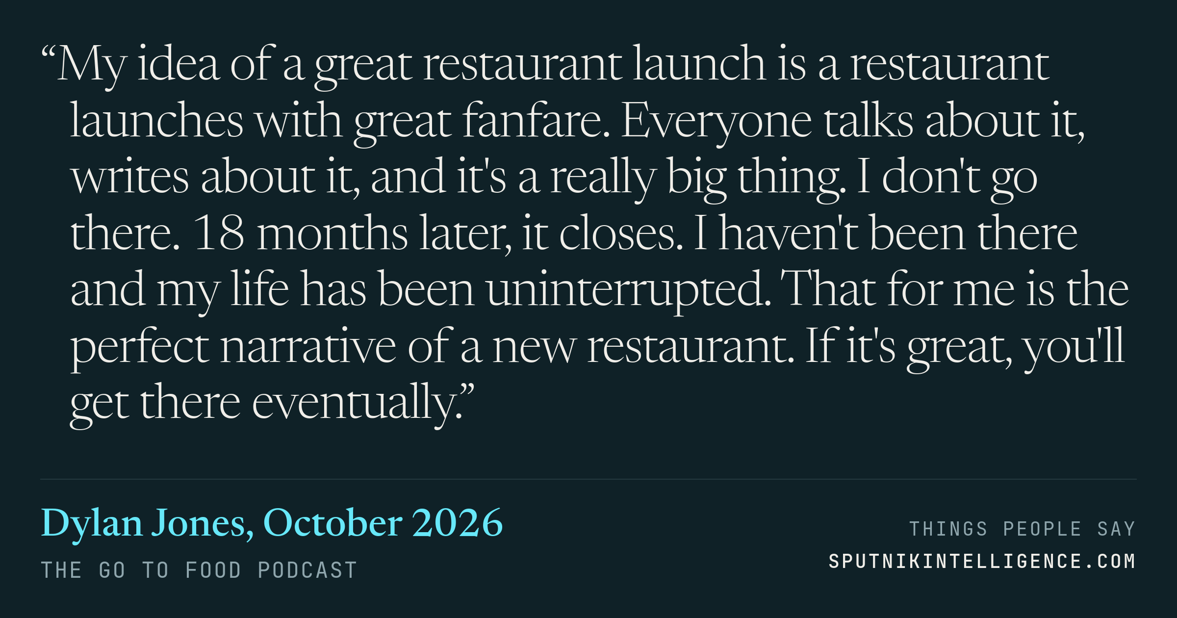 &ldquo;My idea of a great restaurant launch is a restaurant launches with great fanfare. Everyone talks about it, writes about it, and it's a really big thing. I don't go there. 18 months later, it closes. I haven't been there and my life has been uninterrupted. That for me is the perfect narrative of a new restaurant. If it's great, you'll get there eventually.&rdquo; — Dylan Jones, The Go To Food Podcast