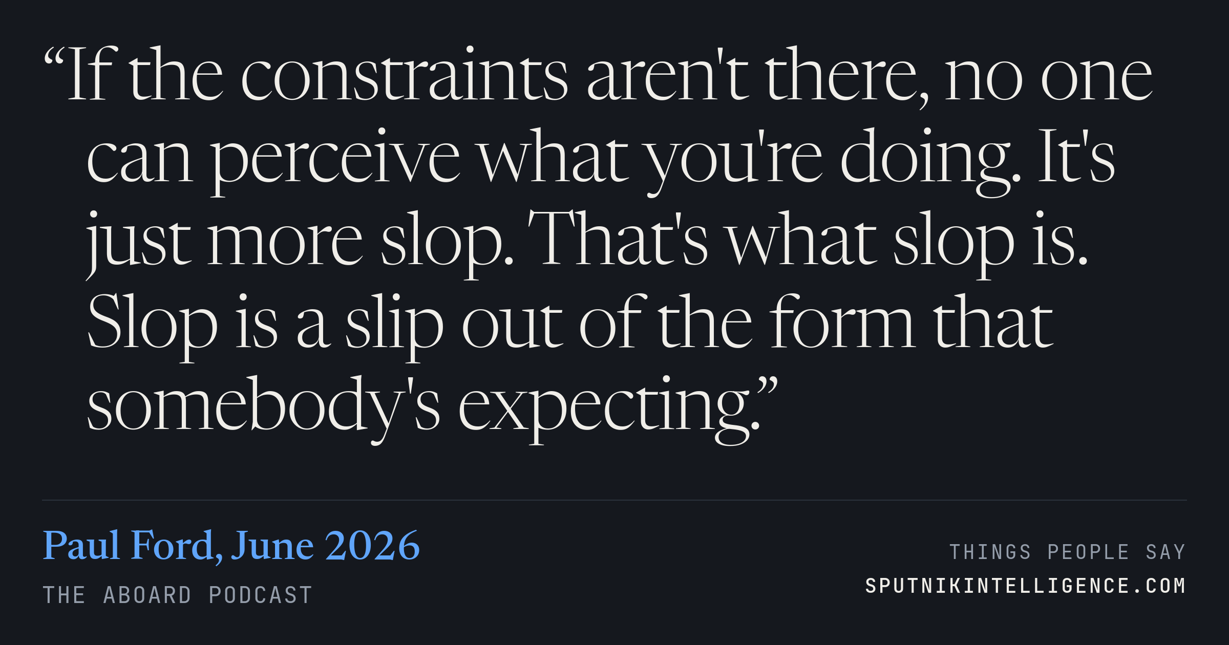 &ldquo;If the constraints aren't there, no one can perceive what you're doing. It's just more slop. That's what slop is. Slop is a slip out of the form that somebody's expecting.&rdquo; — Paul Ford, The Aboard Podcast