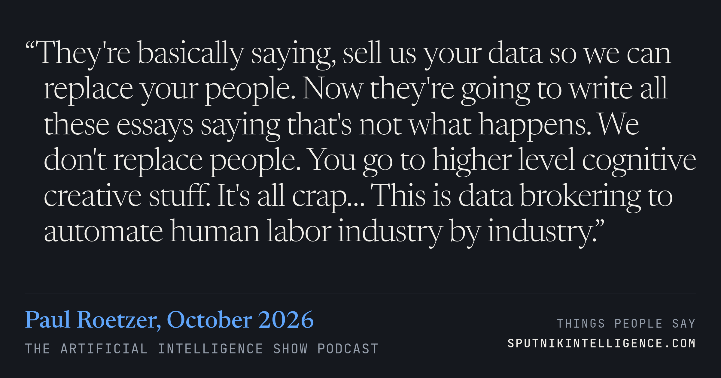&ldquo;They're basically saying, sell us your data so we can replace your people. Now they're going to write all these essays saying that's not what happens. We don't replace people. You go to higher level cognitive creative stuff. It's all crap… This is data brokering to automate human labor industry by industry.&rdquo; — Paul Roetzer, The Artificial Intelligence Show