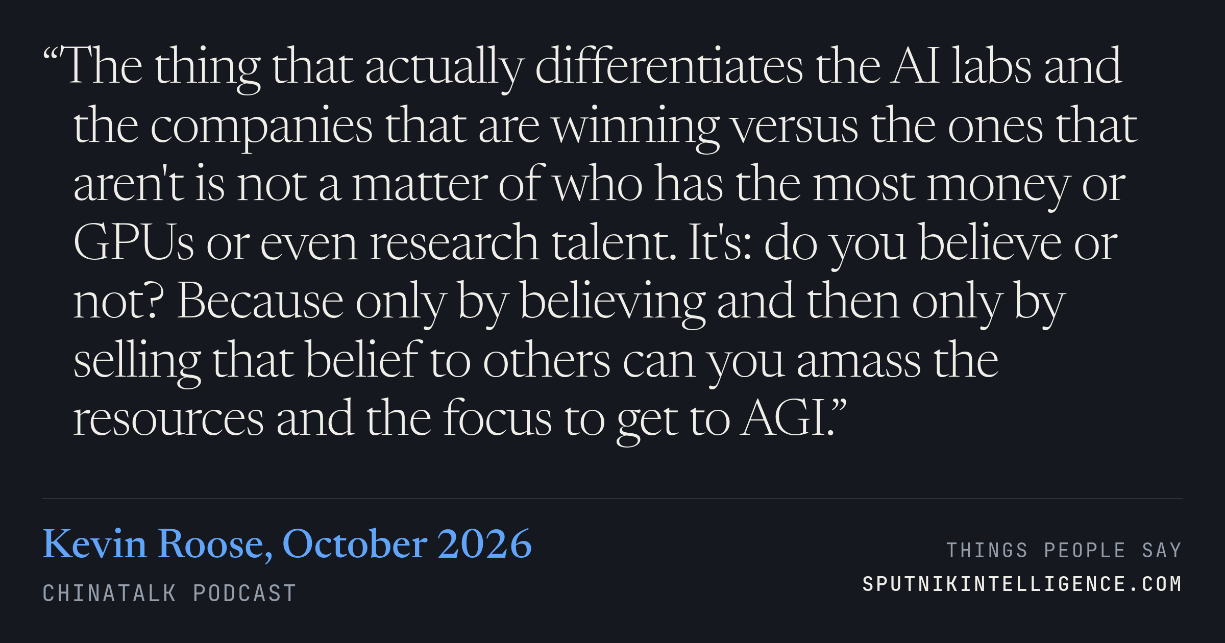 &ldquo;The thing that actually differentiates the AI labs and the companies that are winning versus the ones that aren't is not a matter of who has the most money or GPUs or even research talent. It's: do you believe or not? Because only by believing and then only by selling that belief to others can you amass the resources and the focus to get to AGI.&rdquo; — Kevin Roose, ChinaTalk