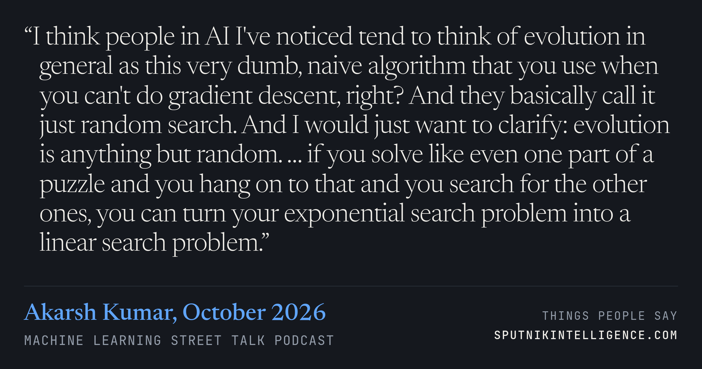 &ldquo;I think people in AI I've noticed tend to think of evolution in general as this very dumb, naive algorithm that you use when you can't do gradient descent, right? And they basically call it just random search. And I would just want to clarify: evolution is anything but random. … if you solve like even one part of a puzzle and you hang on to that and you search for the other ones, you can turn your exponential search problem into a linear search problem.&rdquo; — Akarsh Kumar, Machine Learning Street Talk