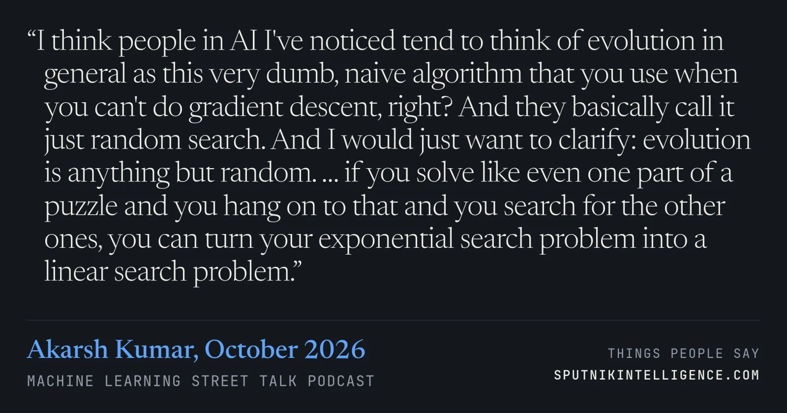 &ldquo;I think people in AI I've noticed tend to think of evolution in general as this very dumb, naive algorithm that you use when you can't do gradient descent, right? And they basically call it just random search. And I would just want to clarify: evolution is anything but random. … if you solve like even one part of a puzzle and you hang on to that and you search for the other ones, you can turn your exponential search problem into a linear search problem.&rdquo; — Akarsh Kumar, Machine Learning Street Talk