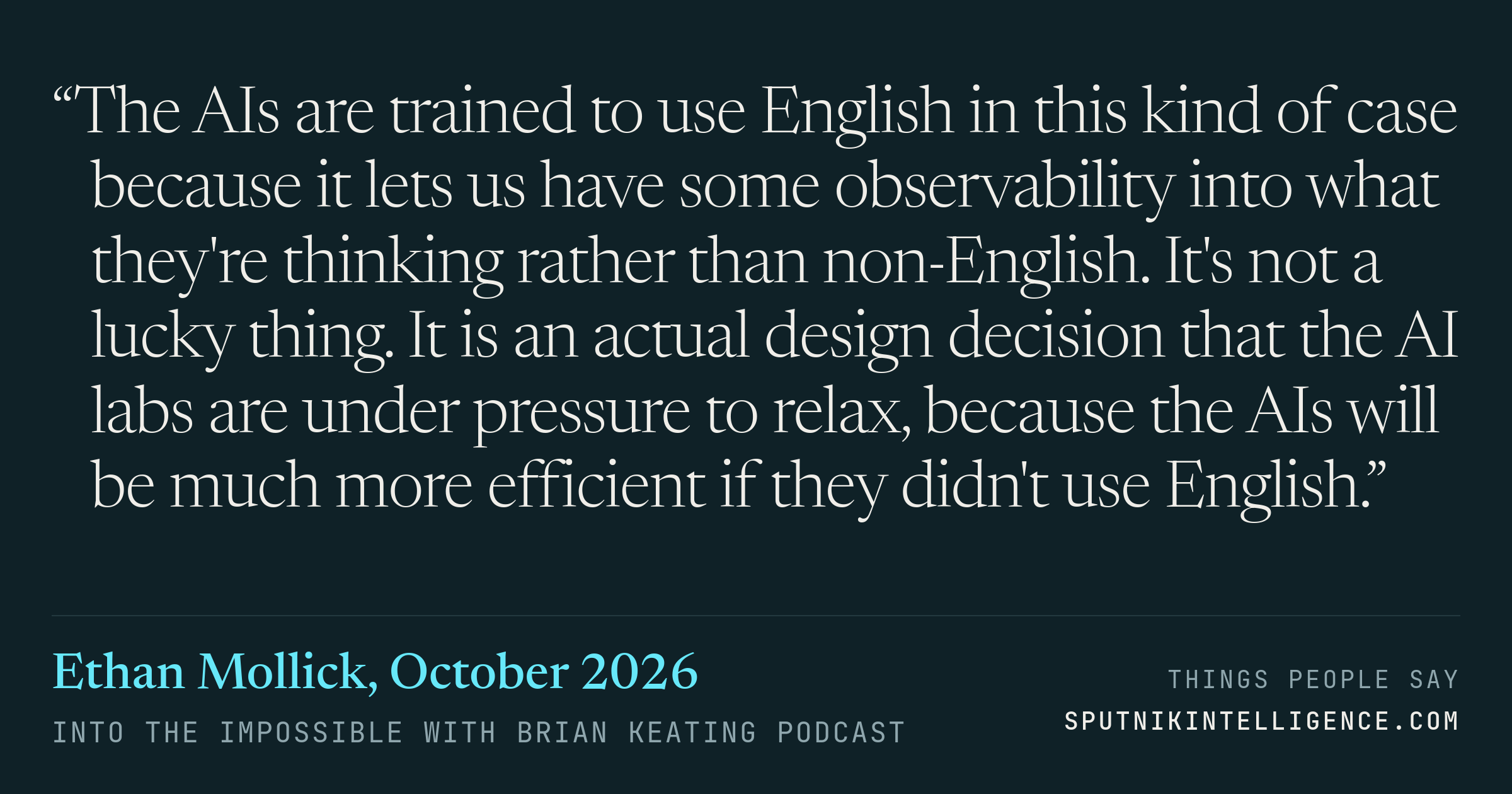 &ldquo;The AIs are trained to use English in this kind of case because it lets us have some observability into what they're thinking rather than non-English. It's not a lucky thing. It is an actual design decision that the AI labs are under pressure to relax, because the AIs will be much more efficient if they didn't use English.&rdquo; — Ethan Mollick, Into the Impossible With Brian Keating