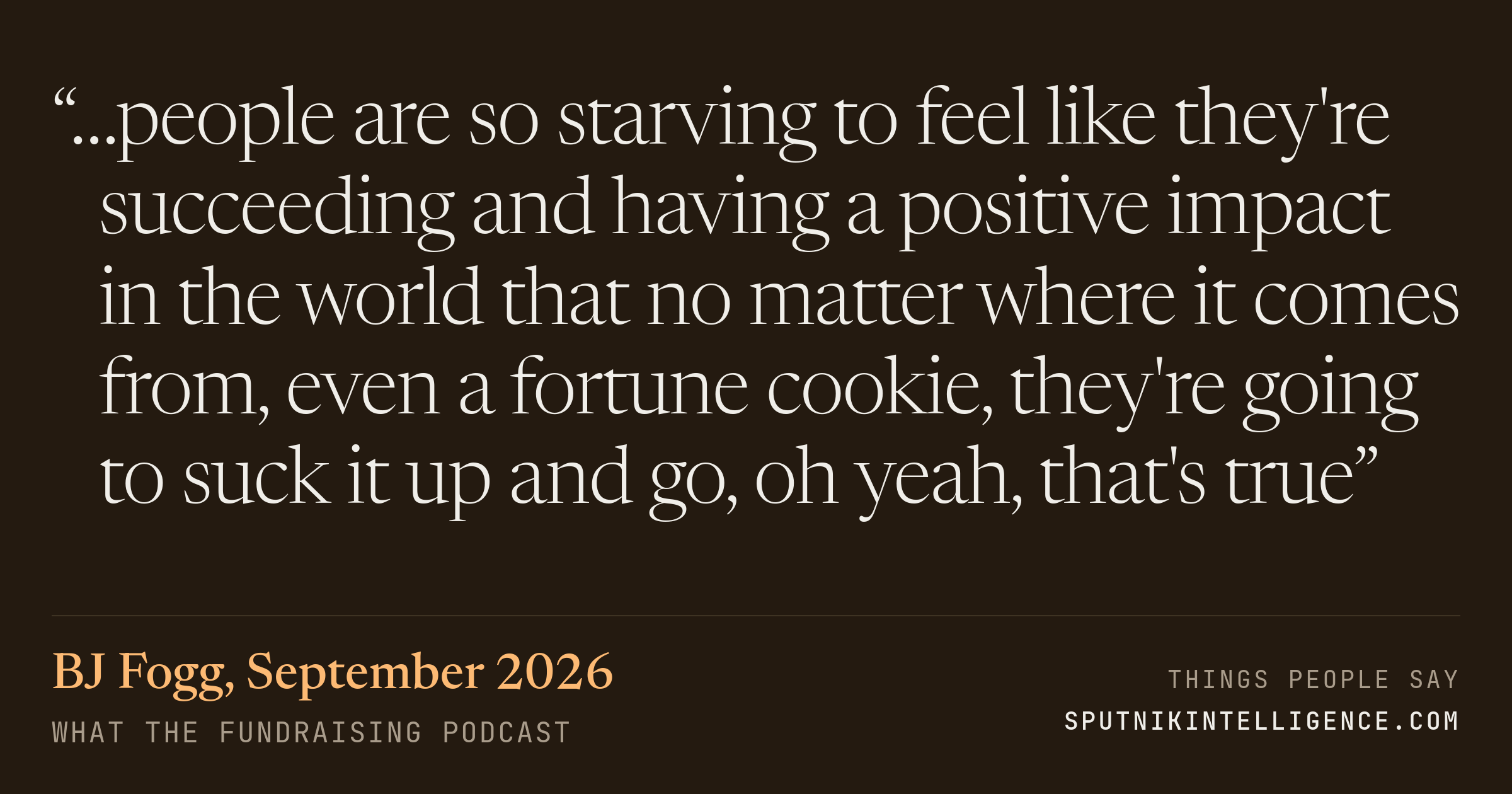 &ldquo;…people are so starving to feel like they're succeeding and having a positive impact in the world that no matter where it comes from, even a fortune cookie, they're going to suck it up and go, oh yeah, that's true&rdquo; — BJ Fogg, What the Fundraising