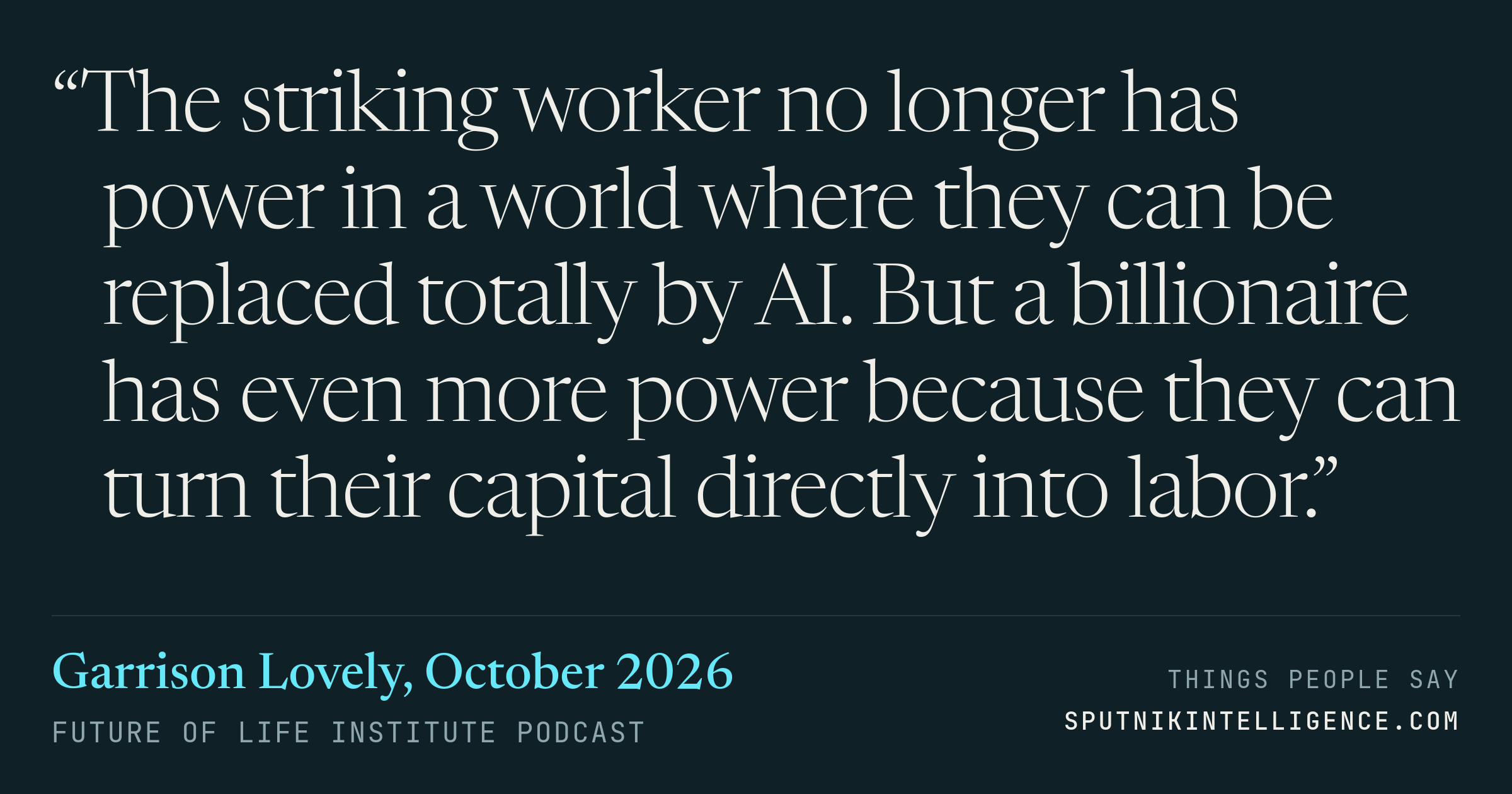 &ldquo;The striking worker no longer has power in a world where they can be replaced totally by AI. But a billionaire has even more power because they can turn their capital directly into labor.&rdquo; — Garrison Lovely, Future of Life Institute Podcast