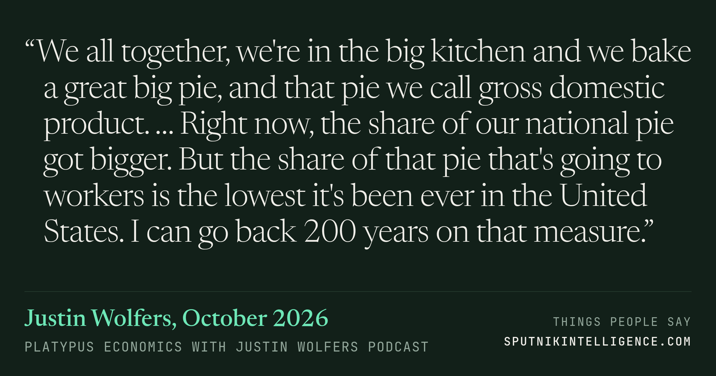 &ldquo;We all together, we're in the big kitchen and we bake a great big pie, and that pie we call gross domestic product. … Right now, the share of our national pie got bigger. But the share of that pie that's going to workers is the lowest it's been ever in the United States. I can go back 200 years on that measure.&rdquo; — Justin Wolfers, Platypus Economics with Justin Wolfers